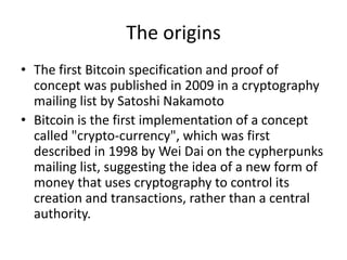 The origins 
•The first Bitcoin specification and proof of concept was published in 2009 in a cryptography mailing list by Satoshi Nakamoto 
•Bitcoin is the first implementation of a concept called "crypto-currency", which was first described in 1998 by Wei Dai on the cypherpunks mailing list, suggesting the idea of a new form of money that uses cryptography to control its creation and transactions, rather than a central authority.  