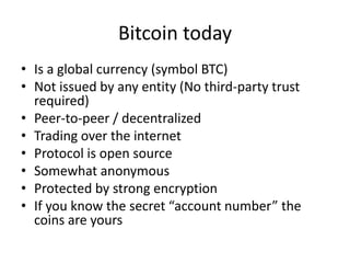 Bitcoin today 
•Is a global currency (symbol BTC) 
•Not issued by any entity (No third-party trust required) 
•Peer-to-peer / decentralized 
•Trading over the internet 
•Protocol is open source 
•Somewhat anonymous 
•Protected by strong encryption 
•If you know the secret “account number” the coins are yours  