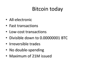 Bitcoin today 
•All-electronic 
•Fast transactions 
•Low-cost transactions 
•Divisible down to 0.00000001 BTC 
•Irreversible trades 
•No double-spending 
•Maximum of 21M issued  