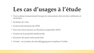 Les cas d’usages à l’étude
▪ Tout système transactionnel lorsque les transactions doivent être certifiantes et
sécurisées
▪ Systèmes de votes
▪ Gestion decentralisée des DNS
▪ Suivi des titres fonciers au Honduras (septembre 2015)
▪ Gestion de la propriété intellectuelle
▪ Sécuriser des prêts entre particulier
▪ Twister : un système de microblogging pour remplacer Twitter
 