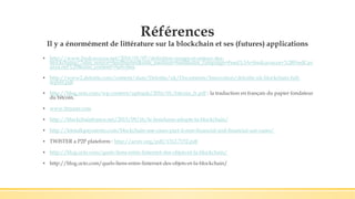 Références
Il y a énormément de littérature sur la blockchain et ses (futures) applications
▪ http://www.fredcavazza.net/2016/01/07/definition-usages-et-enjeux-des-
blockchains/?utm_source=feedburner&utm_medium=feed&utm_campaign=Feed%3A+fredcavazza+%28FredCav
azza.net%29&utm_content=Netvibes
▪ http://www2.deloitte.com/content/dam/Deloitte/uk/Documents/Innovation/deloitte-uk-blockchain-full-
report.pdf
▪ http://blog.octo.com/wp-content/uploads/2016/01/bitcoin_fr.pdf : la traduction en français du papier fondateur
du bitcoin.
▪ www.finyear.com
▪ http://blockchainfrance.net/2015/09/16/le-honduras-adopte-la-blockchain/
▪ http://letstalkpayments.com/blockchain-use-cases-part-ii-non-financial-and-financial-use-cases/
▪ TWISTER a P2P plateform : http://arxiv.org/pdf/1312.7152.pdf
▪ http://blog.octo.com/quels-liens-entre-linternet-des-objets-et-la-blockchain/
▪ http://blog.octo.com/quels-liens-entre-linternet-des-objets-et-la-blockchain/
 
