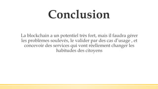 Conclusion
La blockchain a un potentiel très fort, mais il faudra gérer
les problèmes soulevés, le valider par des cas d’usage , et
concevoir des services qui vont réellement changer les
habitudes des citoyens
 