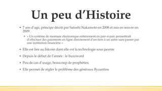Un peu d’Histoire
▪ 7 ans d’age, principe décrit par Satoshi Nakamoto en 2008 et mis en œuvre en
2009.
▪ « Un système de monnaie électronique entièrement en pair-à-pair permettrait
d’effectuer des paiements en ligne directement d’un tiers à un autre sans passer par
une institution financière »
▪ Elle est liée au bitcoin dont elle est la technologie sous jacente
▪ Depuis le début de l’année : le buzzword
▪ Peu de cas d’usage, beaucoup de prophéties.
▪ Elle permet de régler le problème des généraux Byzantins
 