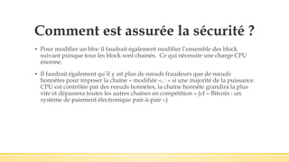 Comment est assurée la sécurité ?
▪ Pour modifier un bloc il faudrait également modifier l’ensemble des block
suivant puisque tous les block sont chainés. Ce qui nécessite une charge CPU
énorme.
▪ Il faudrait également qu’il y ait plus de nœuds fraudeurs que de nœuds
honnêtes pour imposer la chaîne « modifiée », : « si une majorité de la puissance
CPU est contrôlée par des nœuds honnêtes, la chaîne honnête grandira la plus
vite et dépassera toutes les autres chaînes en compétition » (cf « Bitcoin : un
système de paiement électronique pair-à-pair »)
 