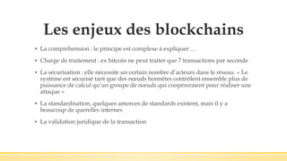 Les enjeux des blockchains
▪ La compréhension : le principe est complexe à expliquer …
▪ Charge de traitement : ex bitcoin ne peut traiter que 7 transactions par seconde
▪ La sécurisation : elle nécessite un certain nombre d’acteurs dans le réseau. « Le
système est sécurisé tant que des nœuds honnêtes contrôlent ensemble plus de
puissance de calcul qu’un groupe de nœuds qui coopéreraient pour réaliser une
attaque »
▪ La standardisation, quelques amorces de standards existent, mais il y a
beaucoup de querelles internes
▪ La validation juridique de la transaction
 