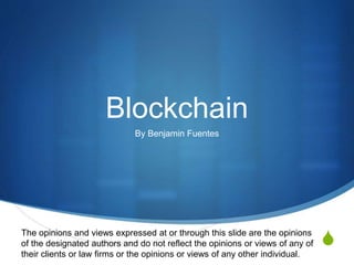 S
Blockchain
By Benjamin Fuentes
The opinions and views expressed at or through this slide are the opinions
of the designated authors and do not reflect the opinions or views of any of
their clients or law firms or the opinions or views of any other individual.
 