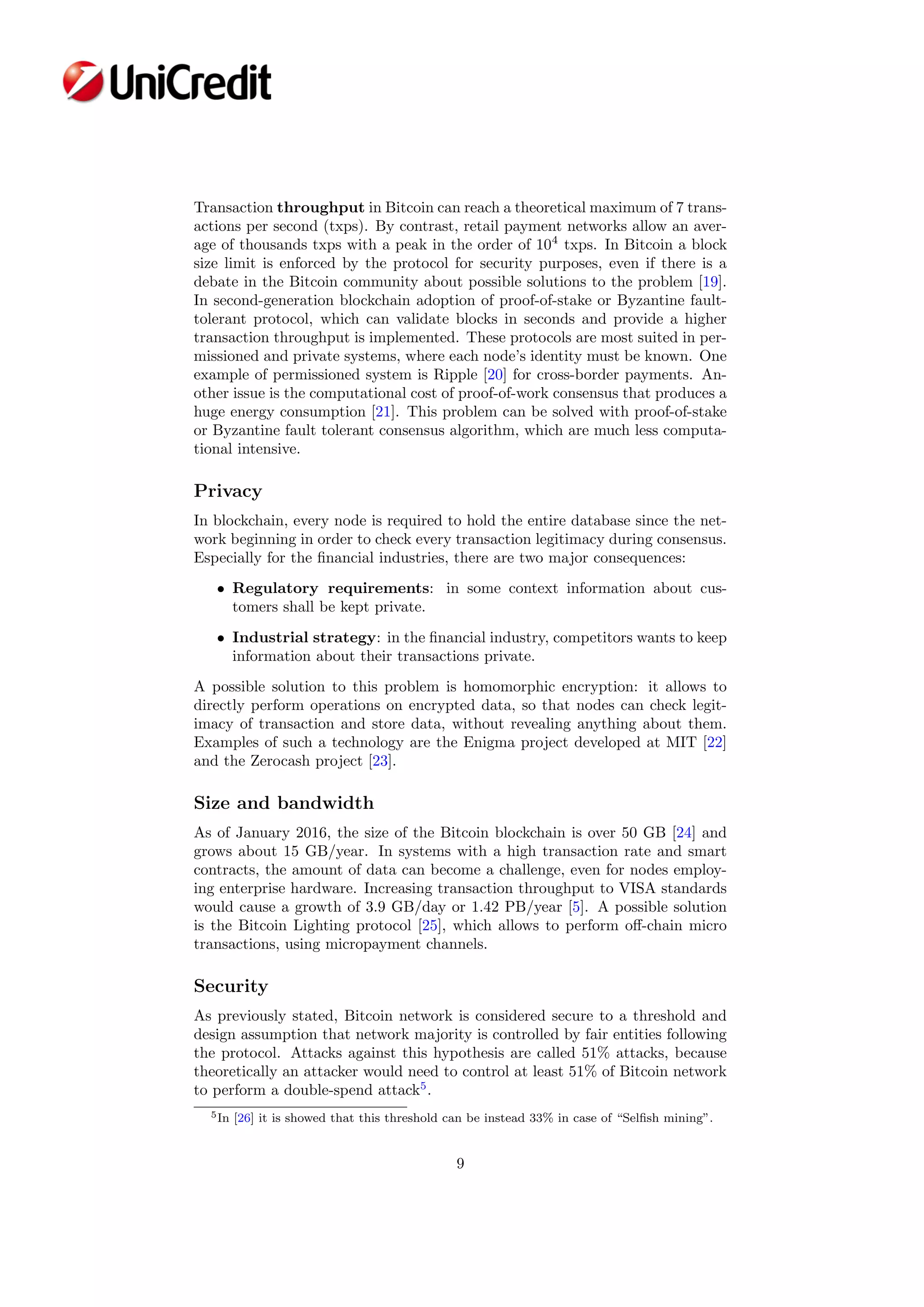 Transaction throughput in Bitcoin can reach a theoretical maximum of 7 trans-
actions per second (txps). By contrast, retail payment networks allow an aver-
age of thousands txps with a peak in the order of 104
txps. In Bitcoin a block
size limit is enforced by the protocol for security purposes, even if there is a
debate in the Bitcoin community about possible solutions to the problem [19].
In second-generation blockchain adoption of proof-of-stake or Byzantine fault-
tolerant protocol, which can validate blocks in seconds and provide a higher
transaction throughput is implemented. These protocols are most suited in per-
missioned and private systems, where each node’s identity must be known. One
example of permissioned system is Ripple [20] for cross-border payments. An-
other issue is the computational cost of proof-of-work consensus that produces a
huge energy consumption [21]. This problem can be solved with proof-of-stake
or Byzantine fault tolerant consensus algorithm, which are much less computa-
tional intensive.
Privacy
In blockchain, every node is required to hold the entire database since the net-
work beginning in order to check every transaction legitimacy during consensus.
Especially for the ﬁnancial industries, there are two major consequences:
• Regulatory requirements: in some context information about cus-
tomers shall be kept private.
• Industrial strategy: in the ﬁnancial industry, competitors wants to keep
information about their transactions private.
A possible solution to this problem is homomorphic encryption: it allows to
directly perform operations on encrypted data, so that nodes can check legit-
imacy of transaction and store data, without revealing anything about them.
Examples of such a technology are the Enigma project developed at MIT [22]
and the Zerocash project [23].
Size and bandwidth
As of January 2016, the size of the Bitcoin blockchain is over 50 GB [24] and
grows about 15 GB/year. In systems with a high transaction rate and smart
contracts, the amount of data can become a challenge, even for nodes employ-
ing enterprise hardware. Increasing transaction throughput to VISA standards
would cause a growth of 3.9 GB/day or 1.42 PB/year [5]. A possible solution
is the Bitcoin Lighting protocol [25], which allows to perform oﬀ-chain micro
transactions, using micropayment channels.
Security
As previously stated, Bitcoin network is considered secure to a threshold and
design assumption that network majority is controlled by fair entities following
the protocol. Attacks against this hypothesis are called 51% attacks, because
theoretically an attacker would need to control at least 51% of Bitcoin network
to perform a double-spend attack5
.
5In [26] it is showed that this threshold can be instead 33% in case of “Selﬁsh mining”.
9
 
