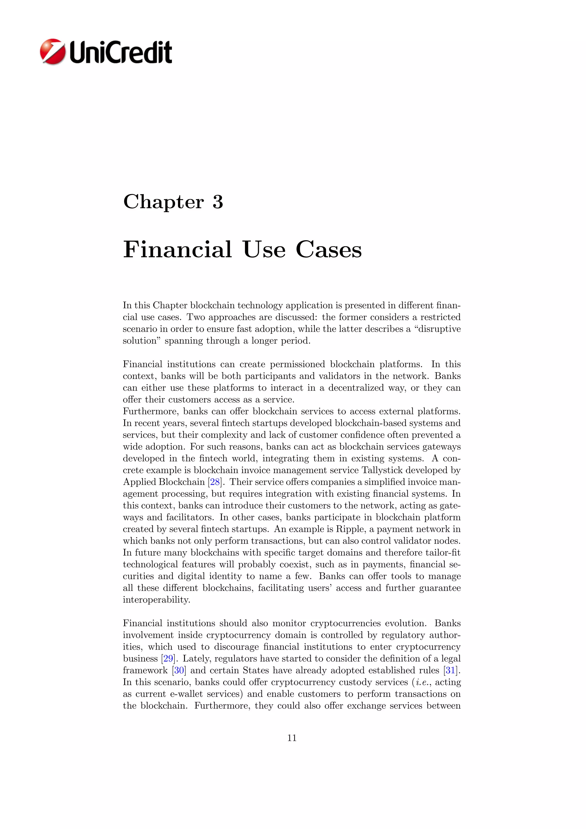 Chapter 3
Financial Use Cases
In this Chapter blockchain technology application is presented in diﬀerent ﬁnan-
cial use cases. Two approaches are discussed: the former considers a restricted
scenario in order to ensure fast adoption, while the latter describes a “disruptive
solution” spanning through a longer period.
Financial institutions can create permissioned blockchain platforms. In this
context, banks will be both participants and validators in the network. Banks
can either use these platforms to interact in a decentralized way, or they can
oﬀer their customers access as a service.
Furthermore, banks can oﬀer blockchain services to access external platforms.
In recent years, several ﬁntech startups developed blockchain-based systems and
services, but their complexity and lack of customer conﬁdence often prevented a
wide adoption. For such reasons, banks can act as blockchain services gateways
developed in the ﬁntech world, integrating them in existing systems. A con-
crete example is blockchain invoice management service Tallystick developed by
Applied Blockchain [28]. Their service oﬀers companies a simpliﬁed invoice man-
agement processing, but requires integration with existing ﬁnancial systems. In
this context, banks can introduce their customers to the network, acting as gate-
ways and facilitators. In other cases, banks participate in blockchain platform
created by several ﬁntech startups. An example is Ripple, a payment network in
which banks not only perform transactions, but can also control validator nodes.
In future many blockchains with speciﬁc target domains and therefore tailor-ﬁt
technological features will probably coexist, such as in payments, ﬁnancial se-
curities and digital identity to name a few. Banks can oﬀer tools to manage
all these diﬀerent blockchains, facilitating users’ access and further guarantee
interoperability.
Financial institutions should also monitor cryptocurrencies evolution. Banks
involvement inside cryptocurrency domain is controlled by regulatory author-
ities, which used to discourage ﬁnancial institutions to enter cryptocurrency
business [29]. Lately, regulators have started to consider the deﬁnition of a legal
framework [30] and certain States have already adopted established rules [31].
In this scenario, banks could oﬀer cryptocurrency custody services (i.e., acting
as current e-wallet services) and enable customers to perform transactions on
the blockchain. Furthermore, they could also oﬀer exchange services between
11
 