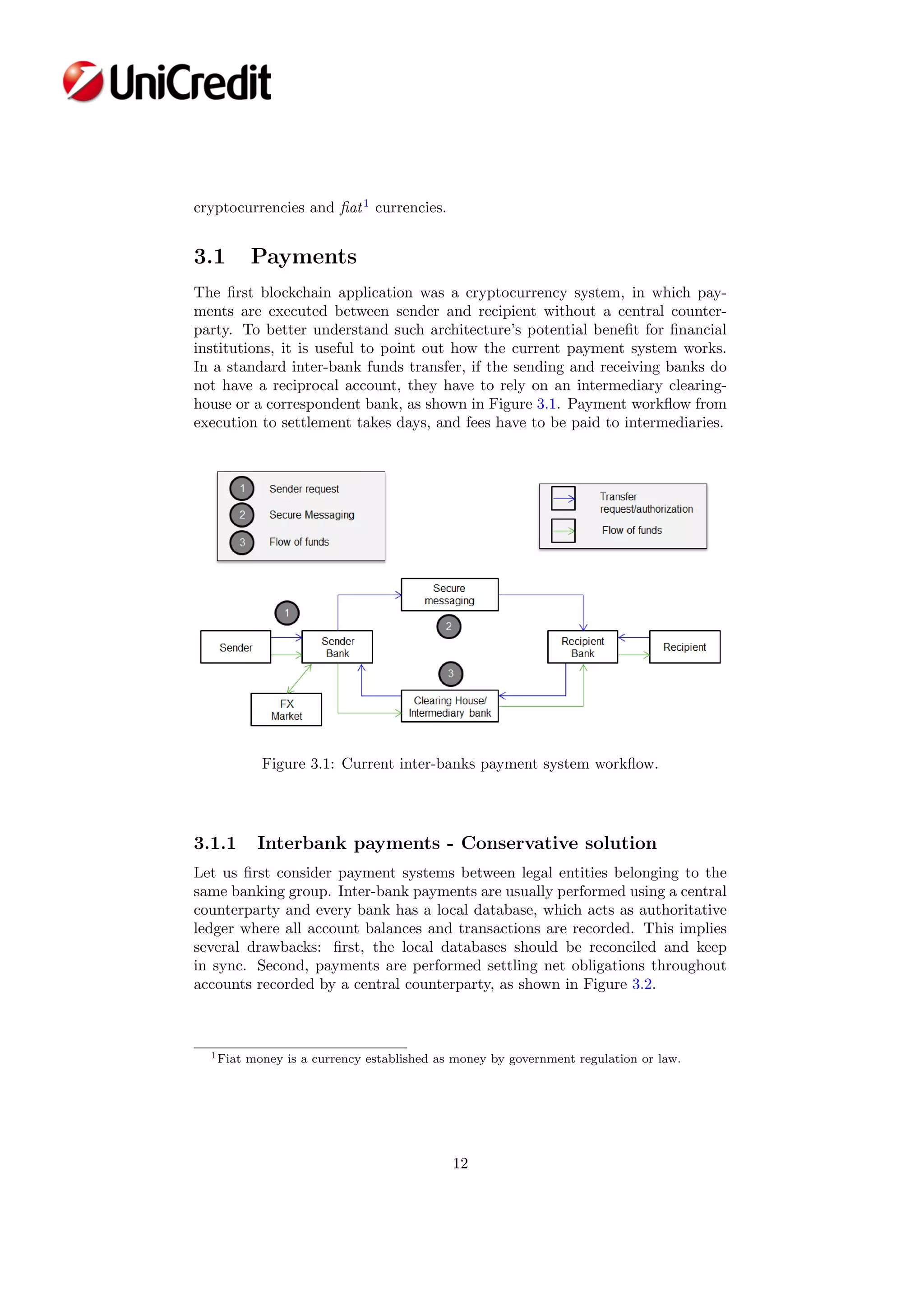 cryptocurrencies and ﬁat1
currencies.
3.1 Payments
The ﬁrst blockchain application was a cryptocurrency system, in which pay-
ments are executed between sender and recipient without a central counter-
party. To better understand such architecture’s potential beneﬁt for ﬁnancial
institutions, it is useful to point out how the current payment system works.
In a standard inter-bank funds transfer, if the sending and receiving banks do
not have a reciprocal account, they have to rely on an intermediary clearing-
house or a correspondent bank, as shown in Figure 3.1. Payment workﬂow from
execution to settlement takes days, and fees have to be paid to intermediaries.
Figure 3.1: Current inter-banks payment system workﬂow.
3.1.1 Interbank payments - Conservative solution
Let us ﬁrst consider payment systems between legal entities belonging to the
same banking group. Inter-bank payments are usually performed using a central
counterparty and every bank has a local database, which acts as authoritative
ledger where all account balances and transactions are recorded. This implies
several drawbacks: ﬁrst, the local databases should be reconciled and keep
in sync. Second, payments are performed settling net obligations throughout
accounts recorded by a central counterparty, as shown in Figure 3.2.
1Fiat money is a currency established as money by government regulation or law.
12
 