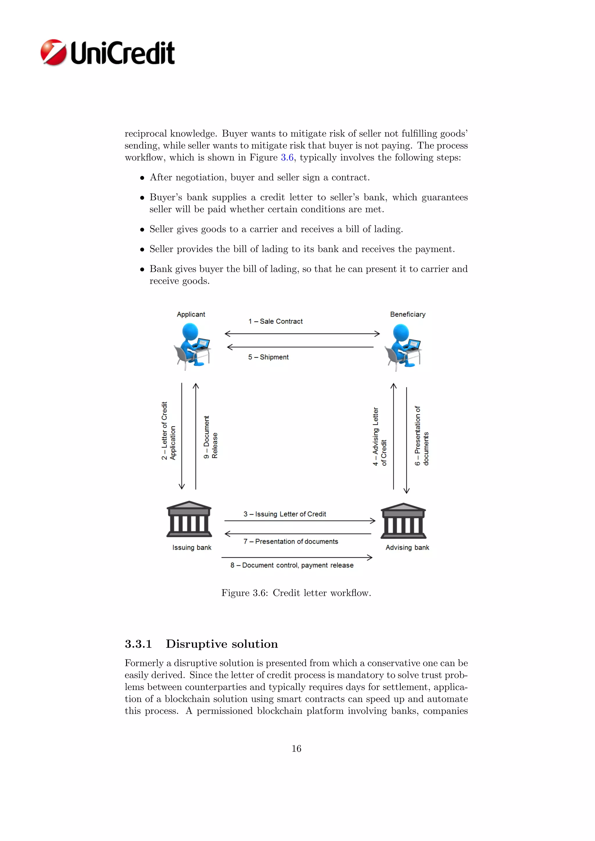 reciprocal knowledge. Buyer wants to mitigate risk of seller not fulﬁlling goods’
sending, while seller wants to mitigate risk that buyer is not paying. The process
workﬂow, which is shown in Figure 3.6, typically involves the following steps:
• After negotiation, buyer and seller sign a contract.
• Buyer’s bank supplies a credit letter to seller’s bank, which guarantees
seller will be paid whether certain conditions are met.
• Seller gives goods to a carrier and receives a bill of lading.
• Seller provides the bill of lading to its bank and receives the payment.
• Bank gives buyer the bill of lading, so that he can present it to carrier and
receive goods.
Figure 3.6: Credit letter workﬂow.
3.3.1 Disruptive solution
Formerly a disruptive solution is presented from which a conservative one can be
easily derived. Since the letter of credit process is mandatory to solve trust prob-
lems between counterparties and typically requires days for settlement, applica-
tion of a blockchain solution using smart contracts can speed up and automate
this process. A permissioned blockchain platform involving banks, companies
16
 