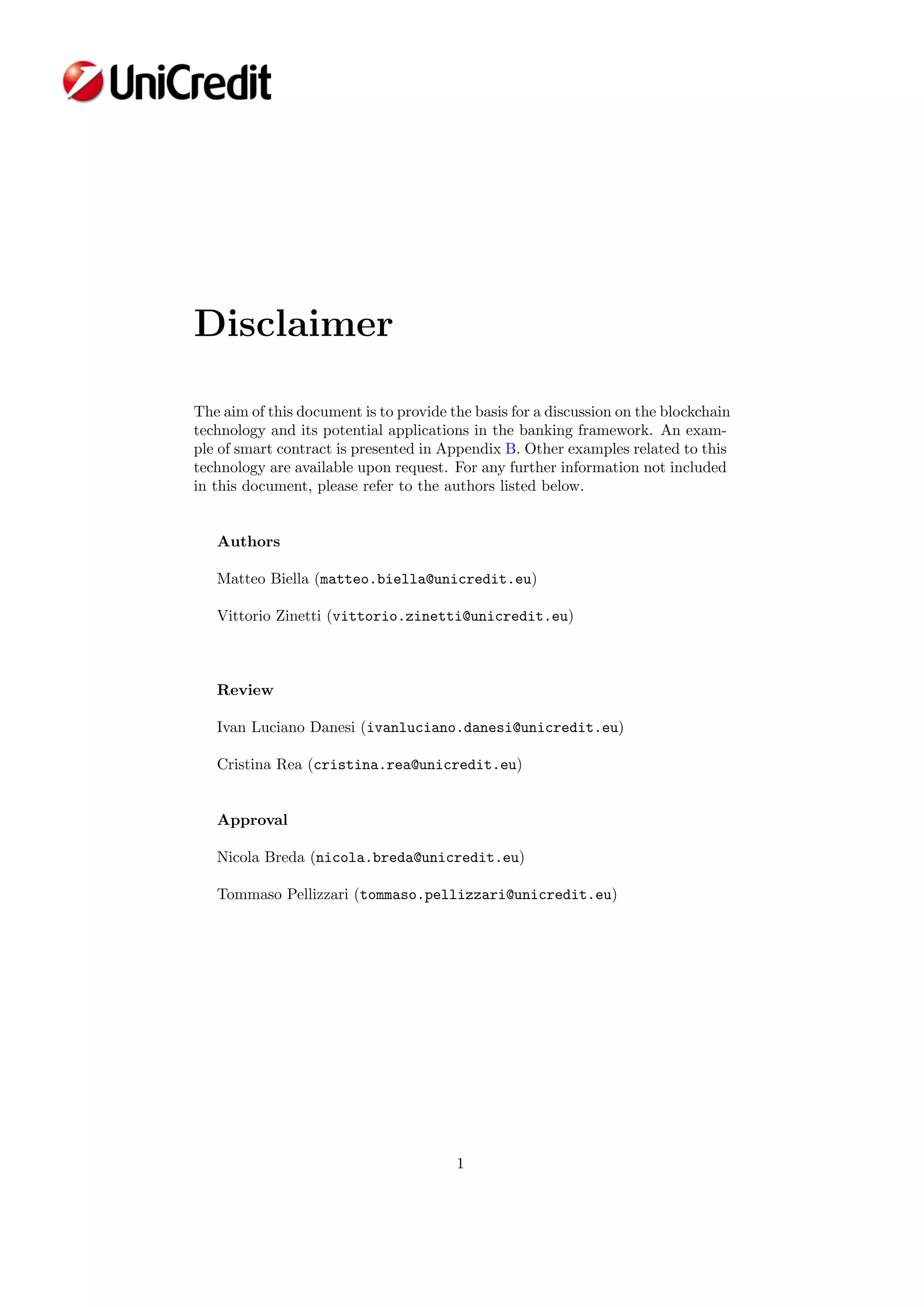 Disclaimer
The aim of this document is to provide the basis for a discussion on the blockchain
technology and its potential applications in the banking framework. An exam-
ple of smart contract is presented in Appendix B. Other examples related to this
technology are available upon request. For any further information not included
in this document, please refer to the authors listed below.
Authors
Matteo Biella (matteo.biella@unicredit.eu)
Vittorio Zinetti (vittorio.zinetti@unicredit.eu)
Review
Ivan Luciano Danesi (ivanluciano.danesi@unicredit.eu)
Cristina Rea (cristina.rea@unicredit.eu)
Approval
Nicola Breda (nicola.breda@unicredit.eu)
Tommaso Pellizzari (tommaso.pellizzari@unicredit.eu)
1
 
