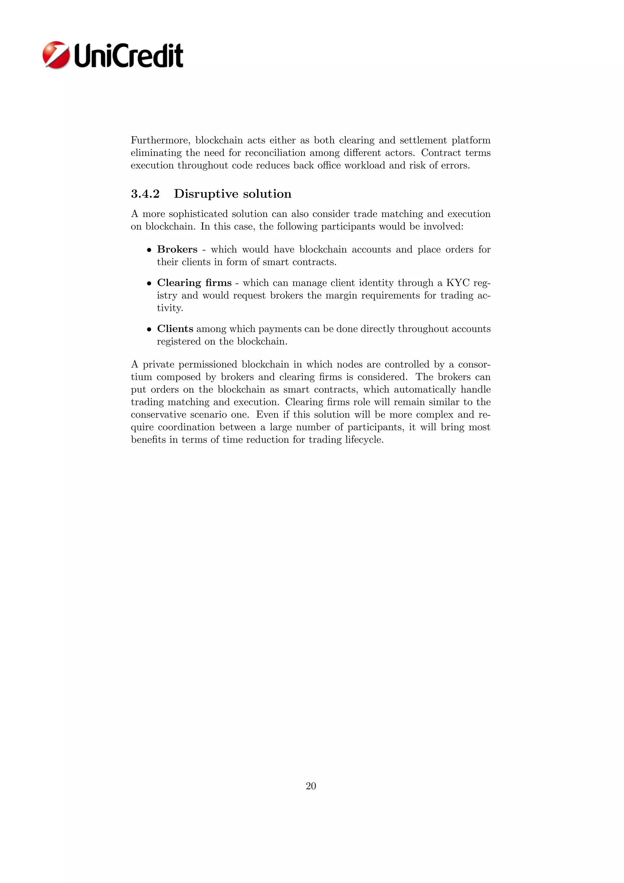 Furthermore, blockchain acts either as both clearing and settlement platform
eliminating the need for reconciliation among diﬀerent actors. Contract terms
execution throughout code reduces back oﬃce workload and risk of errors.
3.4.2 Disruptive solution
A more sophisticated solution can also consider trade matching and execution
on blockchain. In this case, the following participants would be involved:
• Brokers - which would have blockchain accounts and place orders for
their clients in form of smart contracts.
• Clearing ﬁrms - which can manage client identity through a KYC reg-
istry and would request brokers the margin requirements for trading ac-
tivity.
• Clients among which payments can be done directly throughout accounts
registered on the blockchain.
A private permissioned blockchain in which nodes are controlled by a consor-
tium composed by brokers and clearing ﬁrms is considered. The brokers can
put orders on the blockchain as smart contracts, which automatically handle
trading matching and execution. Clearing ﬁrms role will remain similar to the
conservative scenario one. Even if this solution will be more complex and re-
quire coordination between a large number of participants, it will bring most
beneﬁts in terms of time reduction for trading lifecycle.
20
 