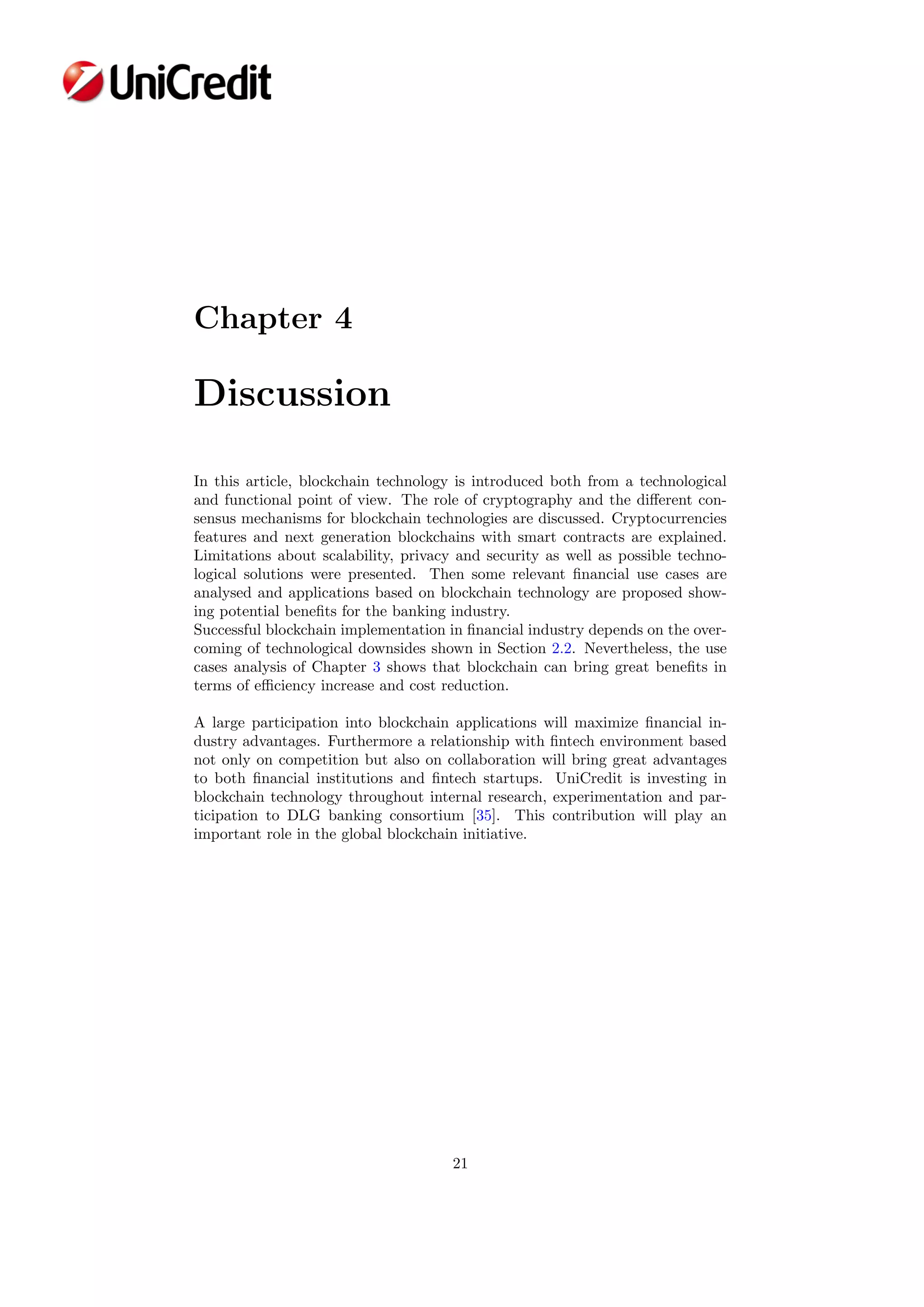 Chapter 4
Discussion
In this article, blockchain technology is introduced both from a technological
and functional point of view. The role of cryptography and the diﬀerent con-
sensus mechanisms for blockchain technologies are discussed. Cryptocurrencies
features and next generation blockchains with smart contracts are explained.
Limitations about scalability, privacy and security as well as possible techno-
logical solutions were presented. Then some relevant ﬁnancial use cases are
analysed and applications based on blockchain technology are proposed show-
ing potential beneﬁts for the banking industry.
Successful blockchain implementation in ﬁnancial industry depends on the over-
coming of technological downsides shown in Section 2.2. Nevertheless, the use
cases analysis of Chapter 3 shows that blockchain can bring great beneﬁts in
terms of eﬃciency increase and cost reduction.
A large participation into blockchain applications will maximize ﬁnancial in-
dustry advantages. Furthermore a relationship with ﬁntech environment based
not only on competition but also on collaboration will bring great advantages
to both ﬁnancial institutions and ﬁntech startups. UniCredit is investing in
blockchain technology throughout internal research, experimentation and par-
ticipation to DLG banking consortium [35]. This contribution will play an
important role in the global blockchain initiative.
21
 