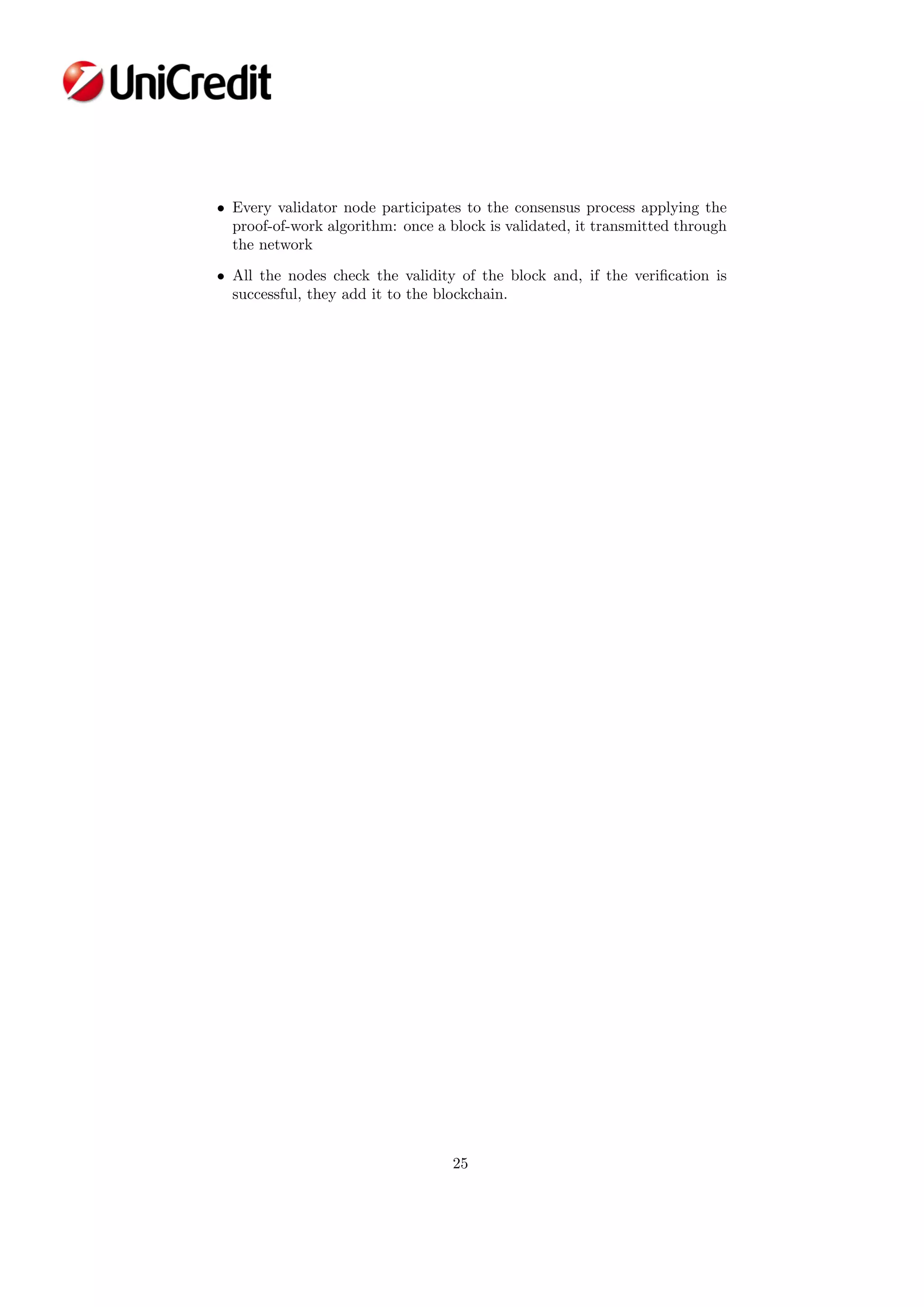• Every validator node participates to the consensus process applying the
proof-of-work algorithm: once a block is validated, it transmitted through
the network
• All the nodes check the validity of the block and, if the veriﬁcation is
successful, they add it to the blockchain.
25
 