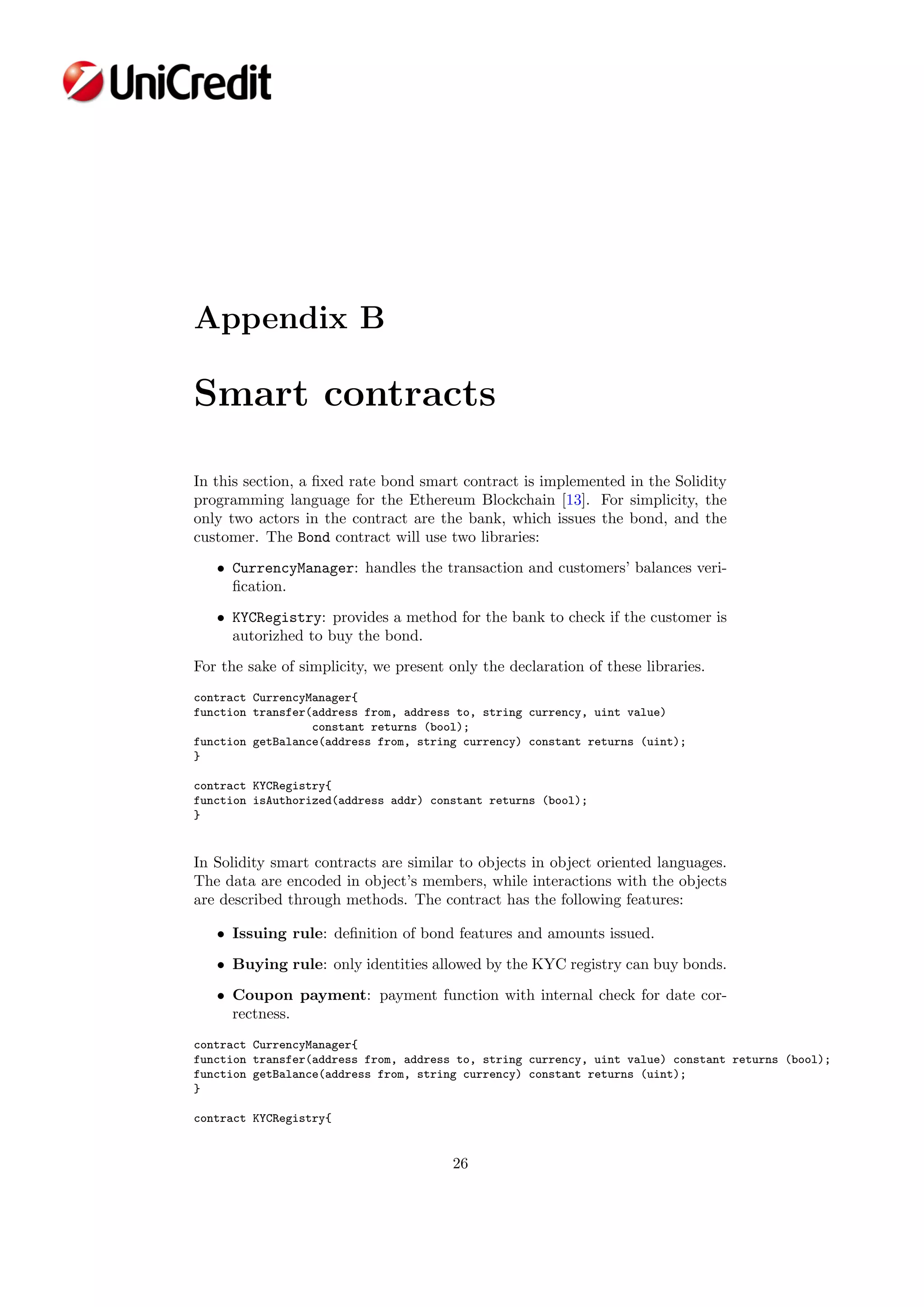 Appendix B
Smart contracts
In this section, a ﬁxed rate bond smart contract is implemented in the Solidity
programming language for the Ethereum Blockchain [13]. For simplicity, the
only two actors in the contract are the bank, which issues the bond, and the
customer. The Bond contract will use two libraries:
• CurrencyManager: handles the transaction and customers’ balances veri-
ﬁcation.
• KYCRegistry: provides a method for the bank to check if the customer is
autorizhed to buy the bond.
For the sake of simplicity, we present only the declaration of these libraries.
contract CurrencyManager{
function transfer(address from, address to, string currency, uint value)
constant returns (bool);
function getBalance(address from, string currency) constant returns (uint);
}
contract KYCRegistry{
function isAuthorized(address addr) constant returns (bool);
}
In Solidity smart contracts are similar to objects in object oriented languages.
The data are encoded in object’s members, while interactions with the objects
are described through methods. The contract has the following features:
• Issuing rule: deﬁnition of bond features and amounts issued.
• Buying rule: only identities allowed by the KYC registry can buy bonds.
• Coupon payment: payment function with internal check for date cor-
rectness.
contract CurrencyManager{
function transfer(address from, address to, string currency, uint value) constant returns (bool);
function getBalance(address from, string currency) constant returns (uint);
}
contract KYCRegistry{
26
 