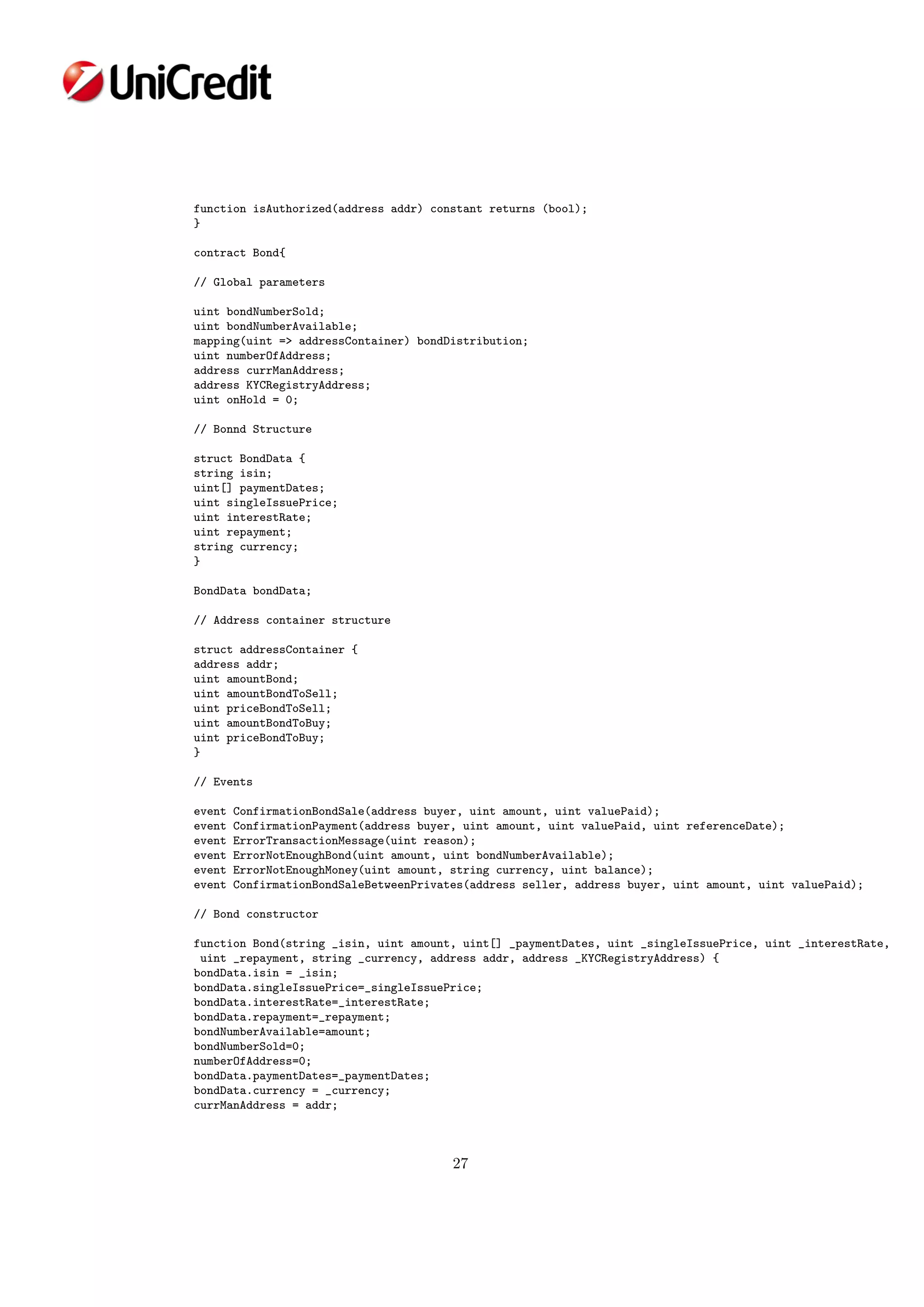 function isAuthorized(address addr) constant returns (bool);
}
contract Bond{
// Global parameters
uint bondNumberSold;
uint bondNumberAvailable;
mapping(uint => addressContainer) bondDistribution;
uint numberOfAddress;
address currManAddress;
address KYCRegistryAddress;
uint onHold = 0;
// Bonnd Structure
struct BondData {
string isin;
uint[] paymentDates;
uint singleIssuePrice;
uint interestRate;
uint repayment;
string currency;
}
BondData bondData;
// Address container structure
struct addressContainer {
address addr;
uint amountBond;
uint amountBondToSell;
uint priceBondToSell;
uint amountBondToBuy;
uint priceBondToBuy;
}
// Events
event ConfirmationBondSale(address buyer, uint amount, uint valuePaid);
event ConfirmationPayment(address buyer, uint amount, uint valuePaid, uint referenceDate);
event ErrorTransactionMessage(uint reason);
event ErrorNotEnoughBond(uint amount, uint bondNumberAvailable);
event ErrorNotEnoughMoney(uint amount, string currency, uint balance);
event ConfirmationBondSaleBetweenPrivates(address seller, address buyer, uint amount, uint valuePaid);
// Bond constructor
function Bond(string _isin, uint amount, uint[] _paymentDates, uint _singleIssuePrice, uint _interestRate,
uint _repayment, string _currency, address addr, address _KYCRegistryAddress) {
bondData.isin = _isin;
bondData.singleIssuePrice=_singleIssuePrice;
bondData.interestRate=_interestRate;
bondData.repayment=_repayment;
bondNumberAvailable=amount;
bondNumberSold=0;
numberOfAddress=0;
bondData.paymentDates=_paymentDates;
bondData.currency = _currency;
currManAddress = addr;
27
 