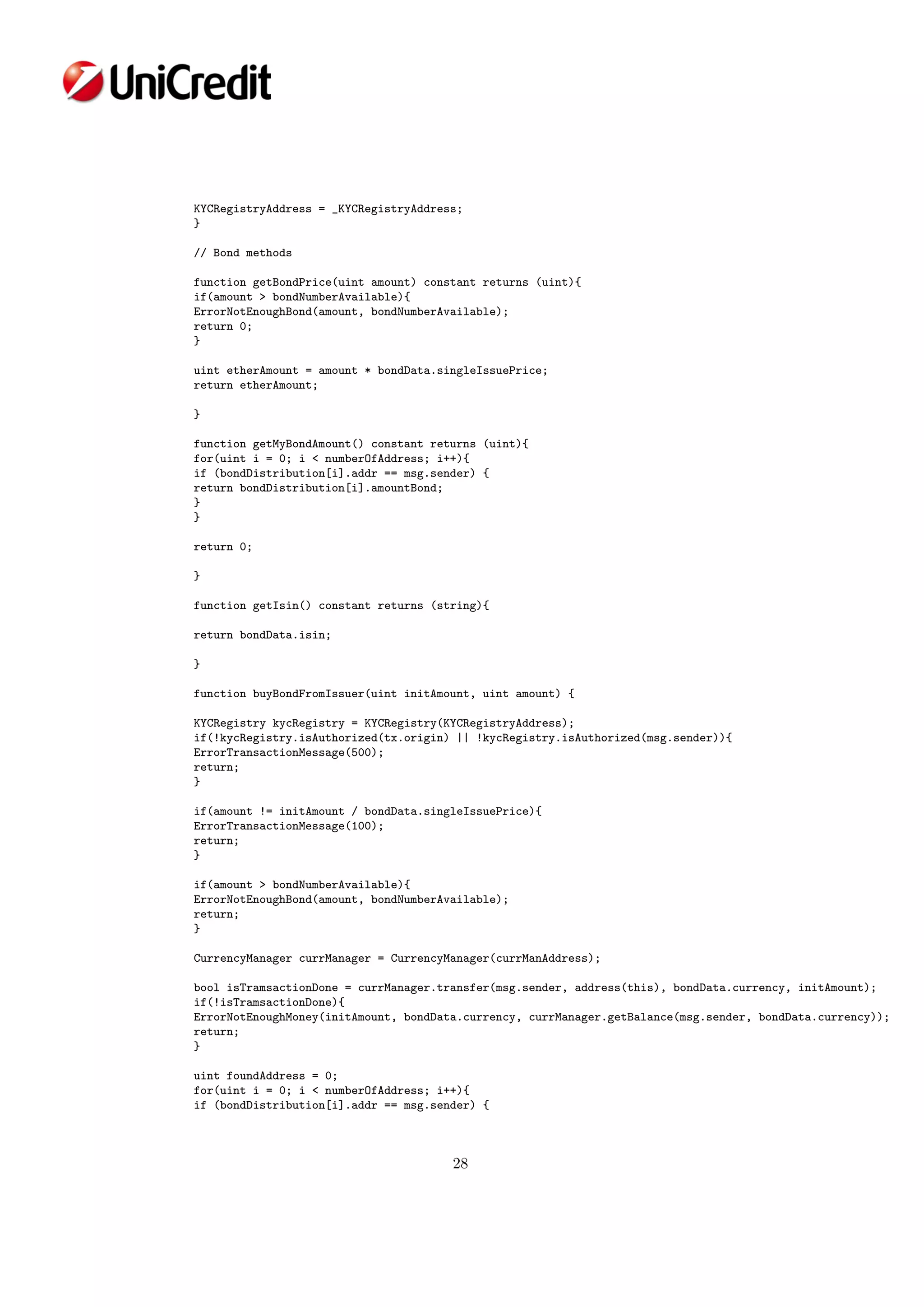 KYCRegistryAddress = _KYCRegistryAddress;
}
// Bond methods
function getBondPrice(uint amount) constant returns (uint){
if(amount > bondNumberAvailable){
ErrorNotEnoughBond(amount, bondNumberAvailable);
return 0;
}
uint etherAmount = amount * bondData.singleIssuePrice;
return etherAmount;
}
function getMyBondAmount() constant returns (uint){
for(uint i = 0; i < numberOfAddress; i++){
if (bondDistribution[i].addr == msg.sender) {
return bondDistribution[i].amountBond;
}
}
return 0;
}
function getIsin() constant returns (string){
return bondData.isin;
}
function buyBondFromIssuer(uint initAmount, uint amount) {
KYCRegistry kycRegistry = KYCRegistry(KYCRegistryAddress);
if(!kycRegistry.isAuthorized(tx.origin) || !kycRegistry.isAuthorized(msg.sender)){
ErrorTransactionMessage(500);
return;
}
if(amount != initAmount / bondData.singleIssuePrice){
ErrorTransactionMessage(100);
return;
}
if(amount > bondNumberAvailable){
ErrorNotEnoughBond(amount, bondNumberAvailable);
return;
}
CurrencyManager currManager = CurrencyManager(currManAddress);
bool isTramsactionDone = currManager.transfer(msg.sender, address(this), bondData.currency, initAmount);
if(!isTramsactionDone){
ErrorNotEnoughMoney(initAmount, bondData.currency, currManager.getBalance(msg.sender, bondData.currency));
return;
}
uint foundAddress = 0;
for(uint i = 0; i < numberOfAddress; i++){
if (bondDistribution[i].addr == msg.sender) {
28
 