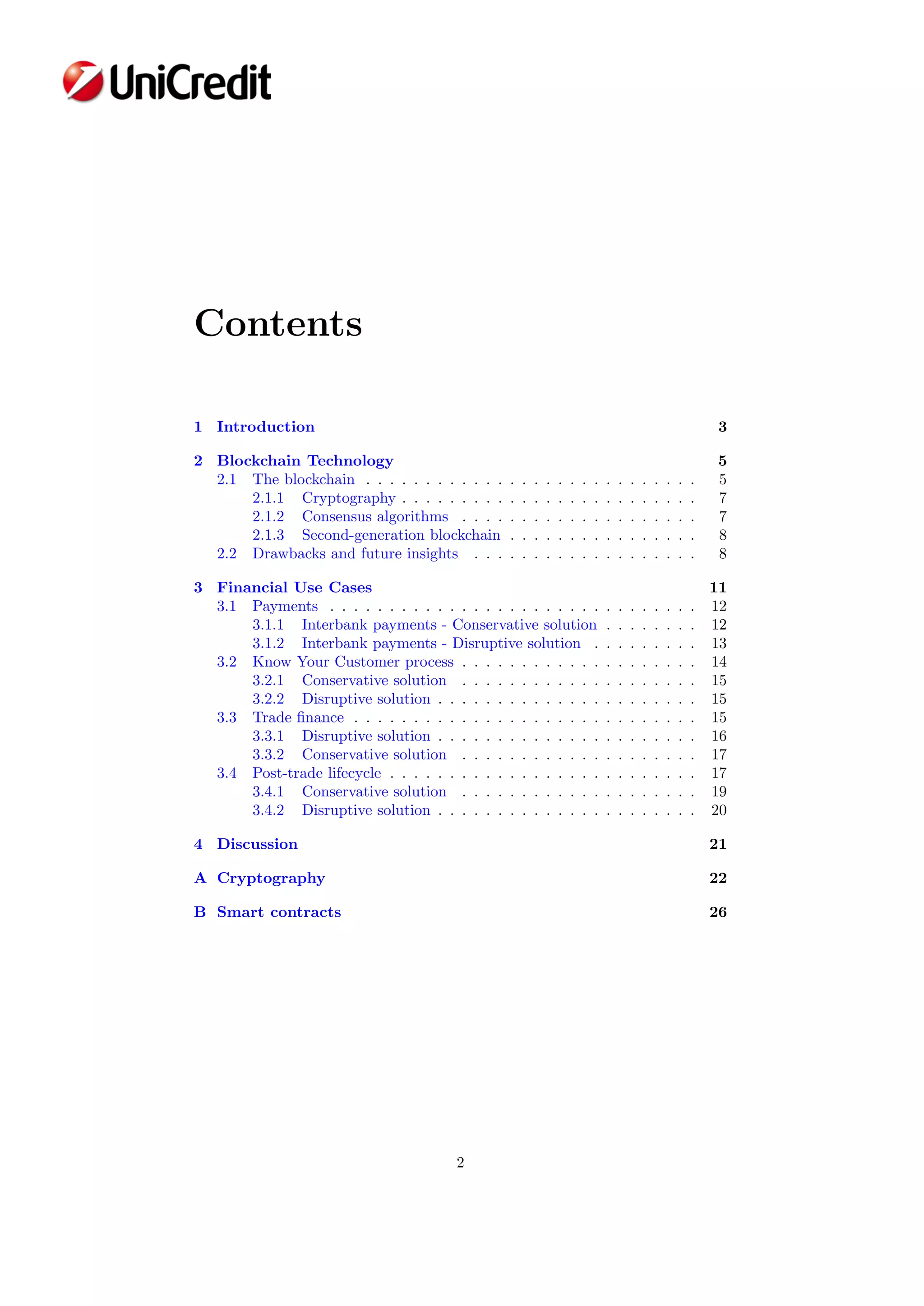 Contents
1 Introduction 3
2 Blockchain Technology 5
2.1 The blockchain . . . . . . . . . . . . . . . . . . . . . . . . . . . . 5
2.1.1 Cryptography . . . . . . . . . . . . . . . . . . . . . . . . . 7
2.1.2 Consensus algorithms . . . . . . . . . . . . . . . . . . . . 7
2.1.3 Second-generation blockchain . . . . . . . . . . . . . . . . 8
2.2 Drawbacks and future insights . . . . . . . . . . . . . . . . . . . 8
3 Financial Use Cases 11
3.1 Payments . . . . . . . . . . . . . . . . . . . . . . . . . . . . . . . 12
3.1.1 Interbank payments - Conservative solution . . . . . . . . 12
3.1.2 Interbank payments - Disruptive solution . . . . . . . . . 13
3.2 Know Your Customer process . . . . . . . . . . . . . . . . . . . . 14
3.2.1 Conservative solution . . . . . . . . . . . . . . . . . . . . 15
3.2.2 Disruptive solution . . . . . . . . . . . . . . . . . . . . . . 15
3.3 Trade ﬁnance . . . . . . . . . . . . . . . . . . . . . . . . . . . . . 15
3.3.1 Disruptive solution . . . . . . . . . . . . . . . . . . . . . . 16
3.3.2 Conservative solution . . . . . . . . . . . . . . . . . . . . 17
3.4 Post-trade lifecycle . . . . . . . . . . . . . . . . . . . . . . . . . . 17
3.4.1 Conservative solution . . . . . . . . . . . . . . . . . . . . 19
3.4.2 Disruptive solution . . . . . . . . . . . . . . . . . . . . . . 20
4 Discussion 21
A Cryptography 22
B Smart contracts 26
2
 