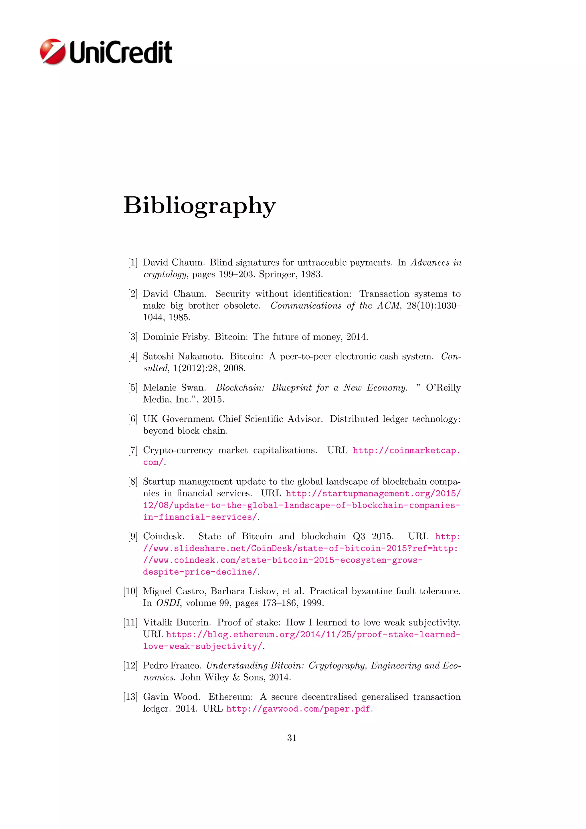 Bibliography
[1] David Chaum. Blind signatures for untraceable payments. In Advances in
cryptology, pages 199–203. Springer, 1983.
[2] David Chaum. Security without identiﬁcation: Transaction systems to
make big brother obsolete. Communications of the ACM, 28(10):1030–
1044, 1985.
[3] Dominic Frisby. Bitcoin: The future of money, 2014.
[4] Satoshi Nakamoto. Bitcoin: A peer-to-peer electronic cash system. Con-
sulted, 1(2012):28, 2008.
[5] Melanie Swan. Blockchain: Blueprint for a New Economy. ” O’Reilly
Media, Inc.”, 2015.
[6] UK Government Chief Scientiﬁc Advisor. Distributed ledger technology:
beyond block chain.
[7] Crypto-currency market capitalizations. URL http://coinmarketcap.
com/.
[8] Startup management update to the global landscape of blockchain compa-
nies in ﬁnancial services. URL http://startupmanagement.org/2015/
12/08/update-to-the-global-landscape-of-blockchain-companies-
in-financial-services/.
[9] Coindesk. State of Bitcoin and blockchain Q3 2015. URL http:
//www.slideshare.net/CoinDesk/state-of-bitcoin-2015?ref=http:
//www.coindesk.com/state-bitcoin-2015-ecosystem-grows-
despite-price-decline/.
[10] Miguel Castro, Barbara Liskov, et al. Practical byzantine fault tolerance.
In OSDI, volume 99, pages 173–186, 1999.
[11] Vitalik Buterin. Proof of stake: How I learned to love weak subjectivity.
URL https://blog.ethereum.org/2014/11/25/proof-stake-learned-
love-weak-subjectivity/.
[12] Pedro Franco. Understanding Bitcoin: Cryptography, Engineering and Eco-
nomics. John Wiley & Sons, 2014.
[13] Gavin Wood. Ethereum: A secure decentralised generalised transaction
ledger. 2014. URL http://gavwood.com/paper.pdf.
31
 