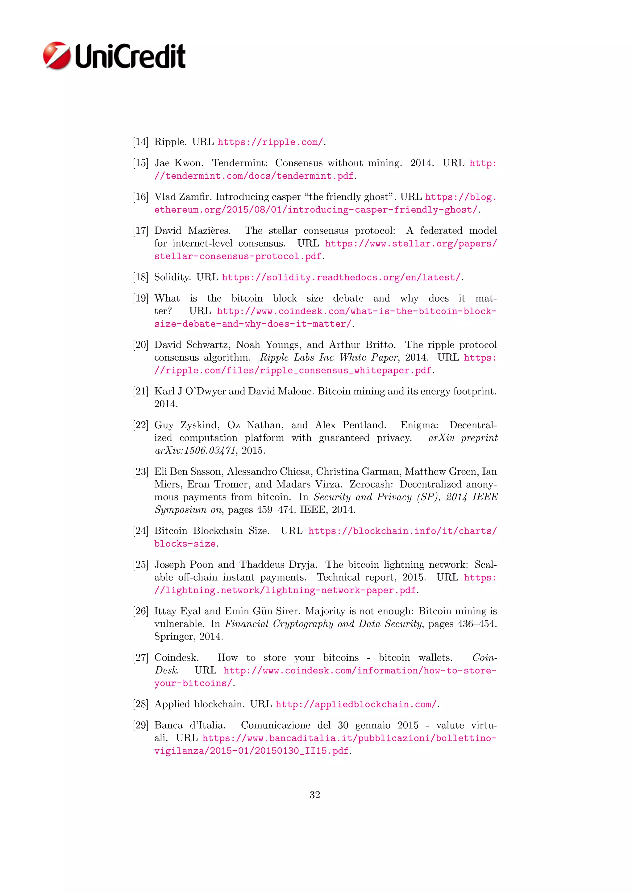 [14] Ripple. URL https://ripple.com/.
[15] Jae Kwon. Tendermint: Consensus without mining. 2014. URL http:
//tendermint.com/docs/tendermint.pdf.
[16] Vlad Zamﬁr. Introducing casper “the friendly ghost”. URL https://blog.
ethereum.org/2015/08/01/introducing-casper-friendly-ghost/.
[17] David Mazi`eres. The stellar consensus protocol: A federated model
for internet-level consensus. URL https://www.stellar.org/papers/
stellar-consensus-protocol.pdf.
[18] Solidity. URL https://solidity.readthedocs.org/en/latest/.
[19] What is the bitcoin block size debate and why does it mat-
ter? URL http://www.coindesk.com/what-is-the-bitcoin-block-
size-debate-and-why-does-it-matter/.
[20] David Schwartz, Noah Youngs, and Arthur Britto. The ripple protocol
consensus algorithm. Ripple Labs Inc White Paper, 2014. URL https:
//ripple.com/files/ripple_consensus_whitepaper.pdf.
[21] Karl J O’Dwyer and David Malone. Bitcoin mining and its energy footprint.
2014.
[22] Guy Zyskind, Oz Nathan, and Alex Pentland. Enigma: Decentral-
ized computation platform with guaranteed privacy. arXiv preprint
arXiv:1506.03471, 2015.
[23] Eli Ben Sasson, Alessandro Chiesa, Christina Garman, Matthew Green, Ian
Miers, Eran Tromer, and Madars Virza. Zerocash: Decentralized anony-
mous payments from bitcoin. In Security and Privacy (SP), 2014 IEEE
Symposium on, pages 459–474. IEEE, 2014.
[24] Bitcoin Blockchain Size. URL https://blockchain.info/it/charts/
blocks-size.
[25] Joseph Poon and Thaddeus Dryja. The bitcoin lightning network: Scal-
able oﬀ-chain instant payments. Technical report, 2015. URL https:
//lightning.network/lightning-network-paper.pdf.
[26] Ittay Eyal and Emin G¨un Sirer. Majority is not enough: Bitcoin mining is
vulnerable. In Financial Cryptography and Data Security, pages 436–454.
Springer, 2014.
[27] Coindesk. How to store your bitcoins - bitcoin wallets. Coin-
Desk. URL http://www.coindesk.com/information/how-to-store-
your-bitcoins/.
[28] Applied blockchain. URL http://appliedblockchain.com/.
[29] Banca d’Italia. Comunicazione del 30 gennaio 2015 - valute virtu-
ali. URL https://www.bancaditalia.it/pubblicazioni/bollettino-
vigilanza/2015-01/20150130_II15.pdf.
32
 