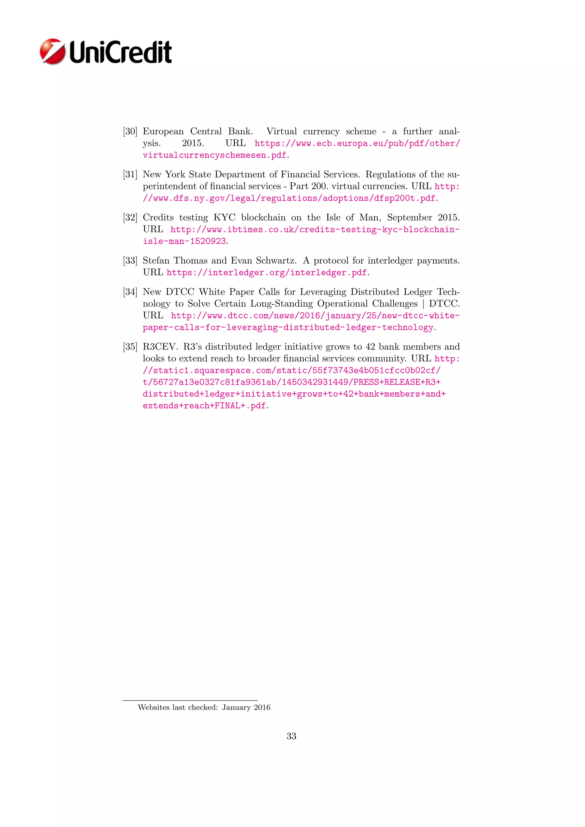 [30] European Central Bank. Virtual currency scheme - a further anal-
ysis. 2015. URL https://www.ecb.europa.eu/pub/pdf/other/
virtualcurrencyschemesen.pdf.
[31] New York State Department of Financial Services. Regulations of the su-
perintendent of ﬁnancial services - Part 200. virtual currencies. URL http:
//www.dfs.ny.gov/legal/regulations/adoptions/dfsp200t.pdf.
[32] Credits testing KYC blockchain on the Isle of Man, September 2015.
URL http://www.ibtimes.co.uk/credits-testing-kyc-blockchain-
isle-man-1520923.
[33] Stefan Thomas and Evan Schwartz. A protocol for interledger payments.
URL https://interledger.org/interledger.pdf.
[34] New DTCC White Paper Calls for Leveraging Distributed Ledger Tech-
nology to Solve Certain Long-Standing Operational Challenges | DTCC.
URL http://www.dtcc.com/news/2016/january/25/new-dtcc-white-
paper-calls-for-leveraging-distributed-ledger-technology.
[35] R3CEV. R3’s distributed ledger initiative grows to 42 bank members and
looks to extend reach to broader ﬁnancial services community. URL http:
//static1.squarespace.com/static/55f73743e4b051cfcc0b02cf/
t/56727a13e0327c81fa9361ab/1450342931449/PRESS+RELEASE+R3+
distributed+ledger+initiative+grows+to+42+bank+members+and+
extends+reach+FINAL+.pdf.
Websites last checked: January 2016
33
 