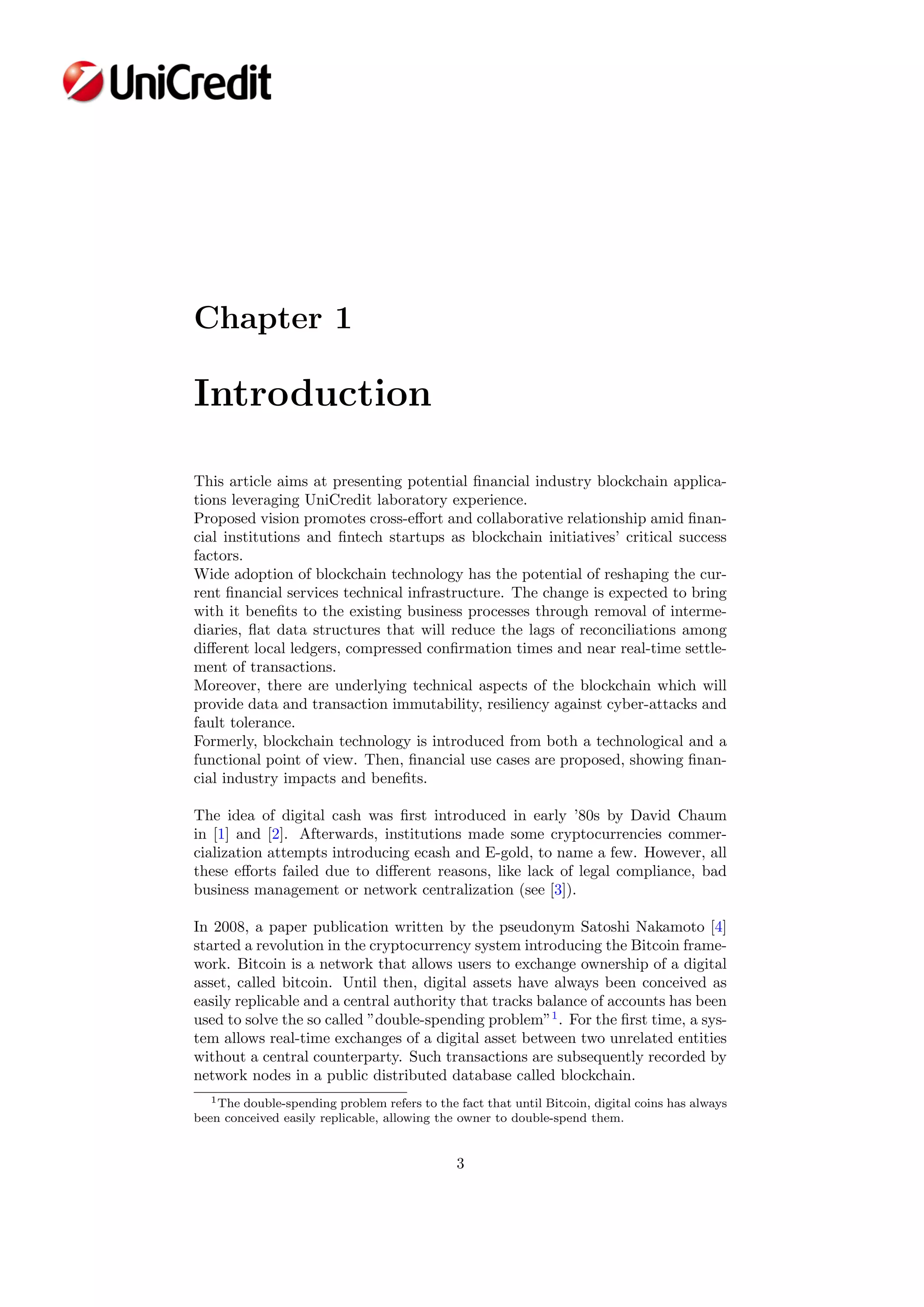 Chapter 1
Introduction
This article aims at presenting potential ﬁnancial industry blockchain applica-
tions leveraging UniCredit laboratory experience.
Proposed vision promotes cross-eﬀort and collaborative relationship amid ﬁnan-
cial institutions and ﬁntech startups as blockchain initiatives’ critical success
factors.
Wide adoption of blockchain technology has the potential of reshaping the cur-
rent ﬁnancial services technical infrastructure. The change is expected to bring
with it beneﬁts to the existing business processes through removal of interme-
diaries, ﬂat data structures that will reduce the lags of reconciliations among
diﬀerent local ledgers, compressed conﬁrmation times and near real-time settle-
ment of transactions.
Moreover, there are underlying technical aspects of the blockchain which will
provide data and transaction immutability, resiliency against cyber-attacks and
fault tolerance.
Formerly, blockchain technology is introduced from both a technological and a
functional point of view. Then, ﬁnancial use cases are proposed, showing ﬁnan-
cial industry impacts and beneﬁts.
The idea of digital cash was ﬁrst introduced in early ’80s by David Chaum
in [1] and [2]. Afterwards, institutions made some cryptocurrencies commer-
cialization attempts introducing ecash and E-gold, to name a few. However, all
these eﬀorts failed due to diﬀerent reasons, like lack of legal compliance, bad
business management or network centralization (see [3]).
In 2008, a paper publication written by the pseudonym Satoshi Nakamoto [4]
started a revolution in the cryptocurrency system introducing the Bitcoin frame-
work. Bitcoin is a network that allows users to exchange ownership of a digital
asset, called bitcoin. Until then, digital assets have always been conceived as
easily replicable and a central authority that tracks balance of accounts has been
used to solve the so called ”double-spending problem”1
. For the ﬁrst time, a sys-
tem allows real-time exchanges of a digital asset between two unrelated entities
without a central counterparty. Such transactions are subsequently recorded by
network nodes in a public distributed database called blockchain.
1The double-spending problem refers to the fact that until Bitcoin, digital coins has always
been conceived easily replicable, allowing the owner to double-spend them.
3
 