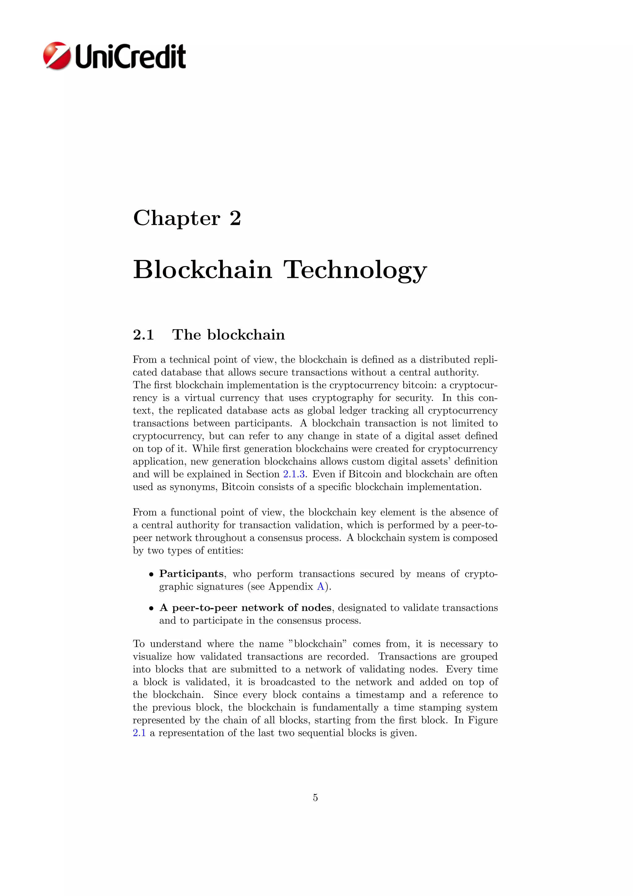 Chapter 2
Blockchain Technology
2.1 The blockchain
From a technical point of view, the blockchain is deﬁned as a distributed repli-
cated database that allows secure transactions without a central authority.
The ﬁrst blockchain implementation is the cryptocurrency bitcoin: a cryptocur-
rency is a virtual currency that uses cryptography for security. In this con-
text, the replicated database acts as global ledger tracking all cryptocurrency
transactions between participants. A blockchain transaction is not limited to
cryptocurrency, but can refer to any change in state of a digital asset deﬁned
on top of it. While ﬁrst generation blockchains were created for cryptocurrency
application, new generation blockchains allows custom digital assets’ deﬁnition
and will be explained in Section 2.1.3. Even if Bitcoin and blockchain are often
used as synonyms, Bitcoin consists of a speciﬁc blockchain implementation.
From a functional point of view, the blockchain key element is the absence of
a central authority for transaction validation, which is performed by a peer-to-
peer network throughout a consensus process. A blockchain system is composed
by two types of entities:
• Participants, who perform transactions secured by means of crypto-
graphic signatures (see Appendix A).
• A peer-to-peer network of nodes, designated to validate transactions
and to participate in the consensus process.
To understand where the name ”blockchain” comes from, it is necessary to
visualize how validated transactions are recorded. Transactions are grouped
into blocks that are submitted to a network of validating nodes. Every time
a block is validated, it is broadcasted to the network and added on top of
the blockchain. Since every block contains a timestamp and a reference to
the previous block, the blockchain is fundamentally a time stamping system
represented by the chain of all blocks, starting from the ﬁrst block. In Figure
2.1 a representation of the last two sequential blocks is given.
5
 