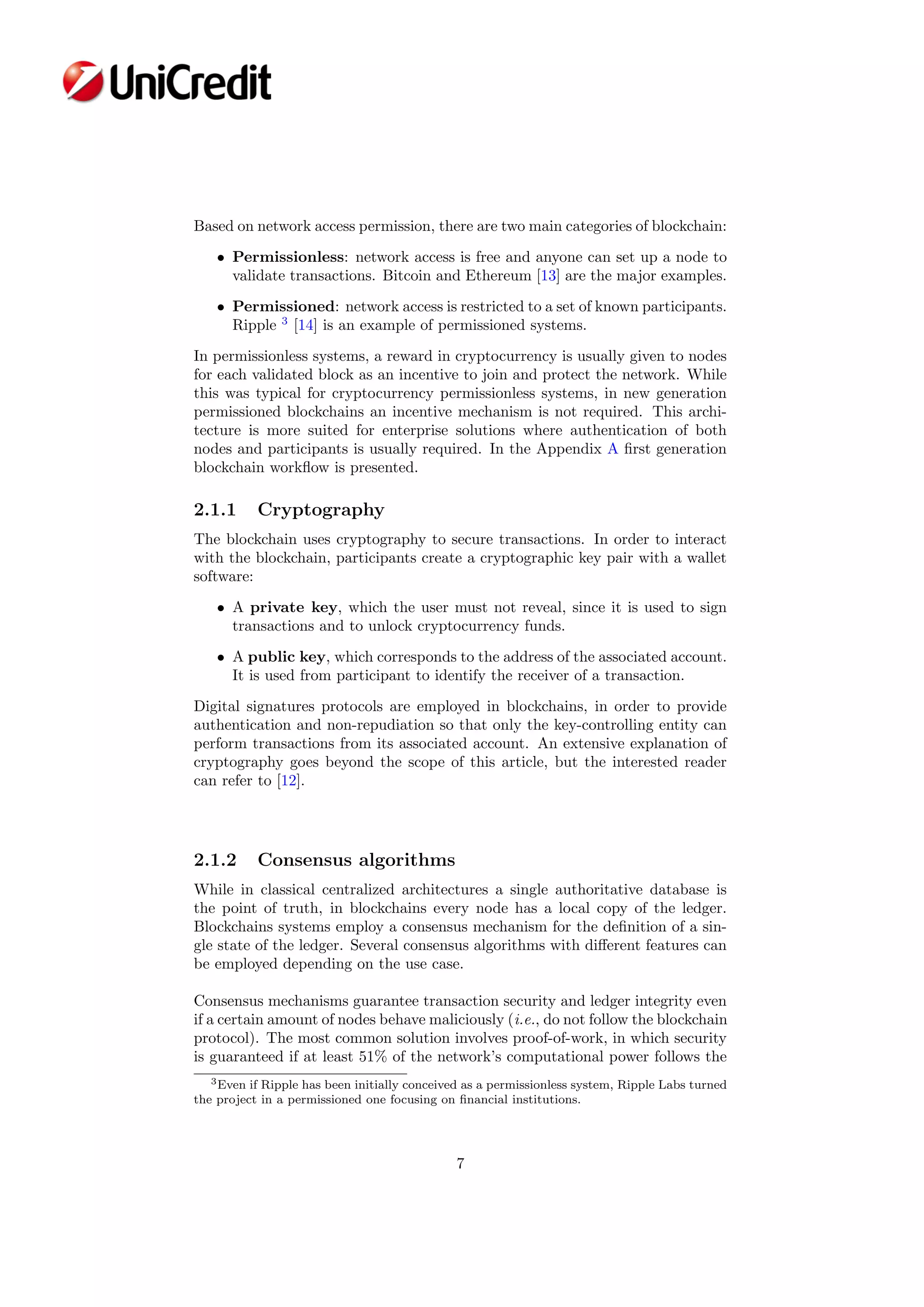 Based on network access permission, there are two main categories of blockchain:
• Permissionless: network access is free and anyone can set up a node to
validate transactions. Bitcoin and Ethereum [13] are the major examples.
• Permissioned: network access is restricted to a set of known participants.
Ripple 3
[14] is an example of permissioned systems.
In permissionless systems, a reward in cryptocurrency is usually given to nodes
for each validated block as an incentive to join and protect the network. While
this was typical for cryptocurrency permissionless systems, in new generation
permissioned blockchains an incentive mechanism is not required. This archi-
tecture is more suited for enterprise solutions where authentication of both
nodes and participants is usually required. In the Appendix A ﬁrst generation
blockchain workﬂow is presented.
2.1.1 Cryptography
The blockchain uses cryptography to secure transactions. In order to interact
with the blockchain, participants create a cryptographic key pair with a wallet
software:
• A private key, which the user must not reveal, since it is used to sign
transactions and to unlock cryptocurrency funds.
• A public key, which corresponds to the address of the associated account.
It is used from participant to identify the receiver of a transaction.
Digital signatures protocols are employed in blockchains, in order to provide
authentication and non-repudiation so that only the key-controlling entity can
perform transactions from its associated account. An extensive explanation of
cryptography goes beyond the scope of this article, but the interested reader
can refer to [12].
2.1.2 Consensus algorithms
While in classical centralized architectures a single authoritative database is
the point of truth, in blockchains every node has a local copy of the ledger.
Blockchains systems employ a consensus mechanism for the deﬁnition of a sin-
gle state of the ledger. Several consensus algorithms with diﬀerent features can
be employed depending on the use case.
Consensus mechanisms guarantee transaction security and ledger integrity even
if a certain amount of nodes behave maliciously (i.e., do not follow the blockchain
protocol). The most common solution involves proof-of-work, in which security
is guaranteed if at least 51% of the network’s computational power follows the
3Even if Ripple has been initially conceived as a permissionless system, Ripple Labs turned
the project in a permissioned one focusing on ﬁnancial institutions.
7
 
