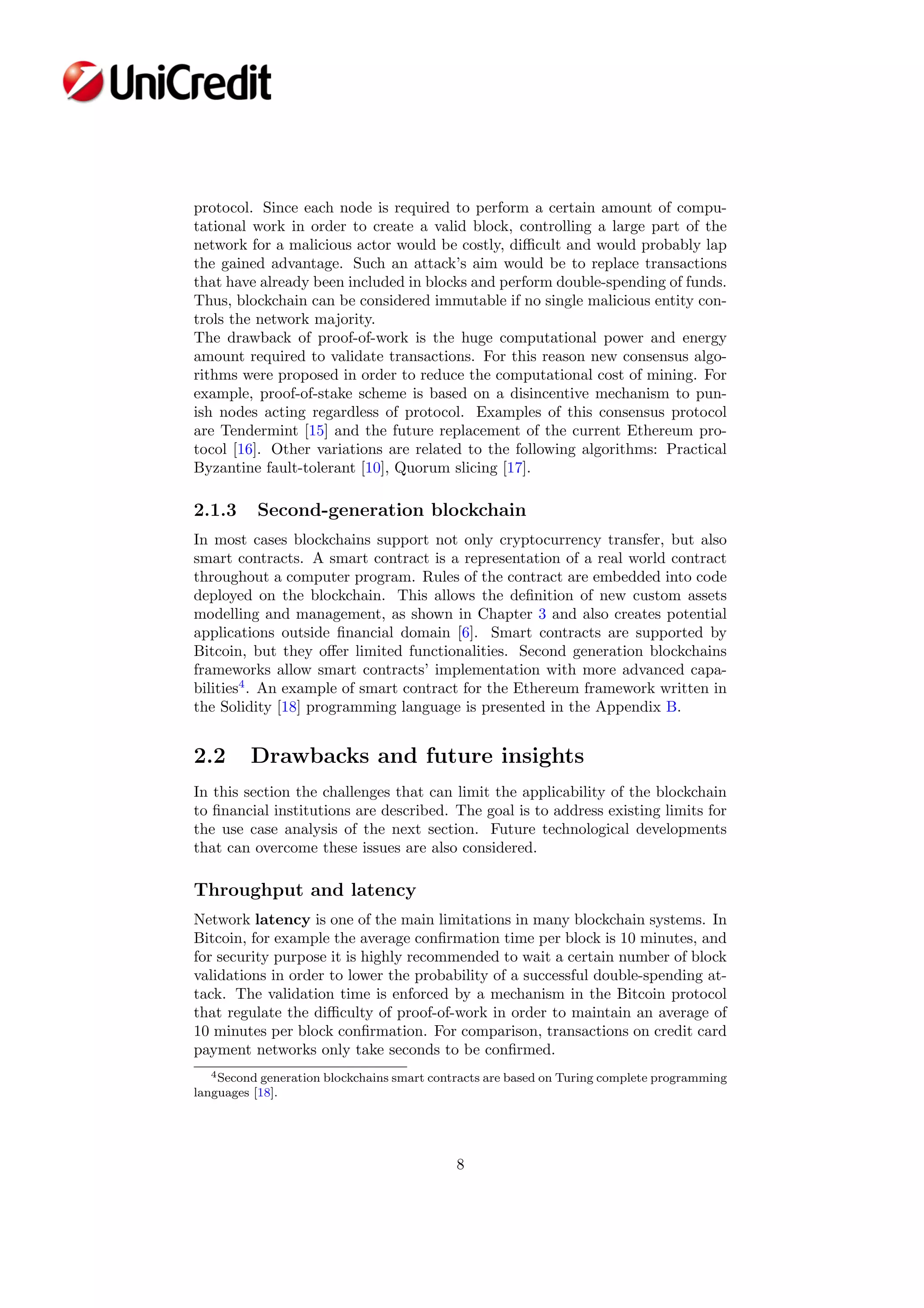 protocol. Since each node is required to perform a certain amount of compu-
tational work in order to create a valid block, controlling a large part of the
network for a malicious actor would be costly, diﬃcult and would probably lap
the gained advantage. Such an attack’s aim would be to replace transactions
that have already been included in blocks and perform double-spending of funds.
Thus, blockchain can be considered immutable if no single malicious entity con-
trols the network majority.
The drawback of proof-of-work is the huge computational power and energy
amount required to validate transactions. For this reason new consensus algo-
rithms were proposed in order to reduce the computational cost of mining. For
example, proof-of-stake scheme is based on a disincentive mechanism to pun-
ish nodes acting regardless of protocol. Examples of this consensus protocol
are Tendermint [15] and the future replacement of the current Ethereum pro-
tocol [16]. Other variations are related to the following algorithms: Practical
Byzantine fault-tolerant [10], Quorum slicing [17].
2.1.3 Second-generation blockchain
In most cases blockchains support not only cryptocurrency transfer, but also
smart contracts. A smart contract is a representation of a real world contract
throughout a computer program. Rules of the contract are embedded into code
deployed on the blockchain. This allows the deﬁnition of new custom assets
modelling and management, as shown in Chapter 3 and also creates potential
applications outside ﬁnancial domain [6]. Smart contracts are supported by
Bitcoin, but they oﬀer limited functionalities. Second generation blockchains
frameworks allow smart contracts’ implementation with more advanced capa-
bilities4
. An example of smart contract for the Ethereum framework written in
the Solidity [18] programming language is presented in the Appendix B.
2.2 Drawbacks and future insights
In this section the challenges that can limit the applicability of the blockchain
to ﬁnancial institutions are described. The goal is to address existing limits for
the use case analysis of the next section. Future technological developments
that can overcome these issues are also considered.
Throughput and latency
Network latency is one of the main limitations in many blockchain systems. In
Bitcoin, for example the average conﬁrmation time per block is 10 minutes, and
for security purpose it is highly recommended to wait a certain number of block
validations in order to lower the probability of a successful double-spending at-
tack. The validation time is enforced by a mechanism in the Bitcoin protocol
that regulate the diﬃculty of proof-of-work in order to maintain an average of
10 minutes per block conﬁrmation. For comparison, transactions on credit card
payment networks only take seconds to be conﬁrmed.
4Second generation blockchains smart contracts are based on Turing complete programming
languages [18].
8
 