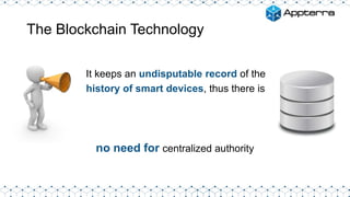 The Blockchain Technology
It keeps an undisputable record of the
history of smart devices, thus there is
no need for centralized authority
 