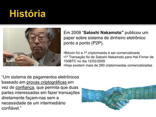 Em 2008 “Satoshi Nakamoto” publicou um
paper sobre sistema de dinheiro eletrônico
ponto a ponto (P2P).
•Bitcoin foi a 1º criptomoeda à ser comercializada
•1º Transação foi de Satoshi Nakamoto para Hal Finner de
100BTC no dia 12/02/2009
•Hoje existem mais de 260 criptomoedas comercializadas
“Um sistema de pagamentos eletrônicos
baseado em provas criptográficas em
vez de confiança, que permita que duas
partes interessadas em fazer transações
diretamente façam-nas sem a
necessidade de um intermediário
confiável.”
 
