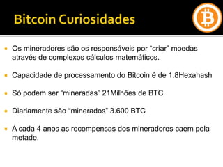  Os mineradores são os responsáveis por “criar” moedas
através de complexos cálculos matemáticos.
 Capacidade de processamento do Bitcoin é de 1.8Hexahash
 Só podem ser “mineradas” 21Milhões de BTC
 Diariamente são “minerados” 3.600 BTC
 A cada 4 anos as recompensas dos mineradores caem pela
metade.
 