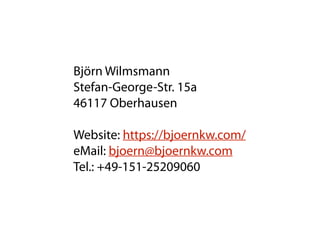 Björn Wilmsmann 
Stefan-George-Str. 15a 
46117 Oberhausen
Website: https://bjoernkw.com/  
eMail: bjoern@bjoernkw.com 
Tel.: +49-151-25209060
 