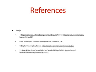 References
• images
• 1: https://commons.wikimedia.org/wiki/User:Deavmi, licence: https://creativecommons.org/
licenses/by-sa/4.0/
• 6: On Distributed Communications Networks, Paul Baran, 1962
• 9: Stephen Codrington, licence: https://creativecommons.org/licenses/by/2.5/
• 27: Maersk Line, https://www.ﬂickr.com/people/79298641@N07, licence: https://
creativecommons.org/licenses/by-sa/2.0/
 