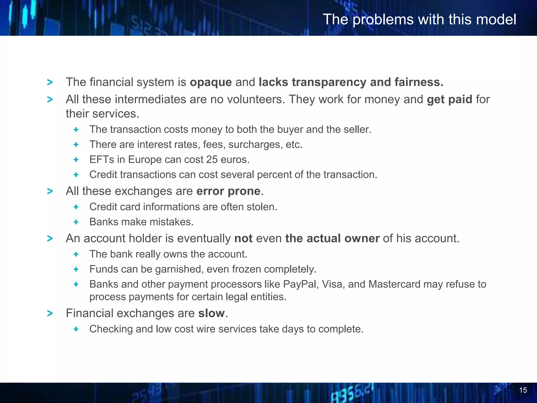 15
The financial system is opaque and lacks transparency and fairness.
All these intermediates are no volunteers. They work for money and get paid for
their services.
The transaction costs money to both the buyer and the seller.
There are interest rates, fees, surcharges, etc.
EFTs in Europe can cost 25 euros.
Credit transactions can cost several percent of the transaction.
All these exchanges are error prone.
Credit card informations are often stolen.
Banks make mistakes.
An account holder is eventually not even the actual owner of his account.
The bank really owns the account.
Funds can be garnished, even frozen completely.
Banks and other payment processors like PayPal, Visa, and Mastercard may refuse to
process payments for certain legal entities.
Financial exchanges are slow.
Checking and low cost wire services take days to complete.
The problems with this model
 
