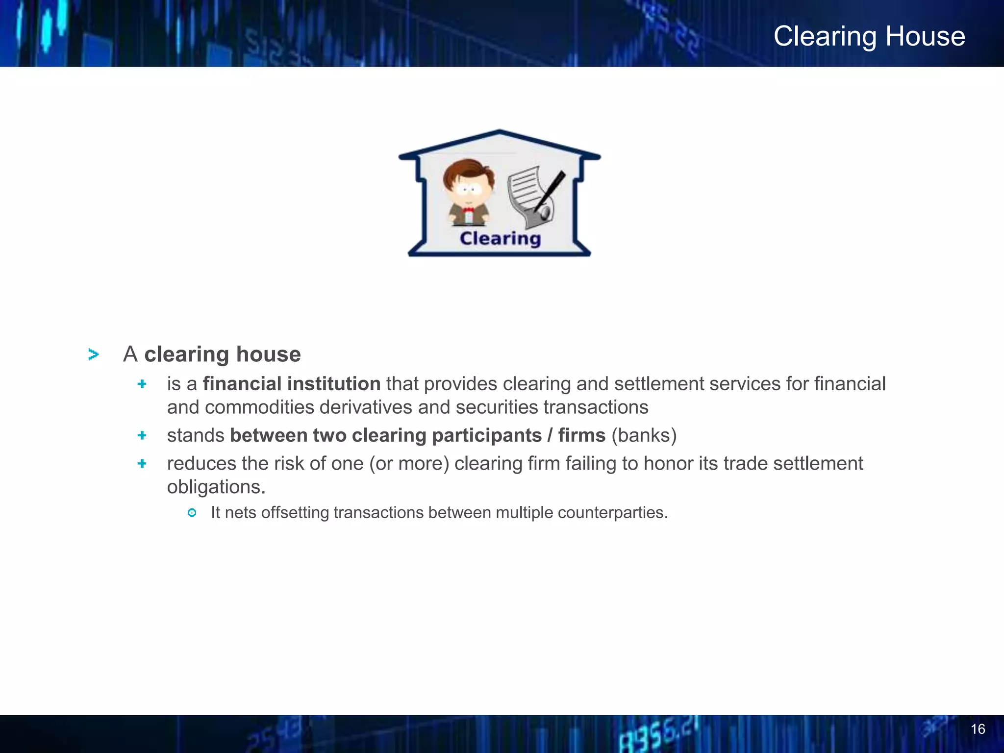 16
A clearing house
is a financial institution that provides clearing and settlement services for financial
and commodities derivatives and securities transactions
stands between two clearing participants / firms (banks)
reduces the risk of one (or more) clearing firm failing to honor its trade settlement
obligations.
It nets offsetting transactions between multiple counterparties.
Clearing House
 