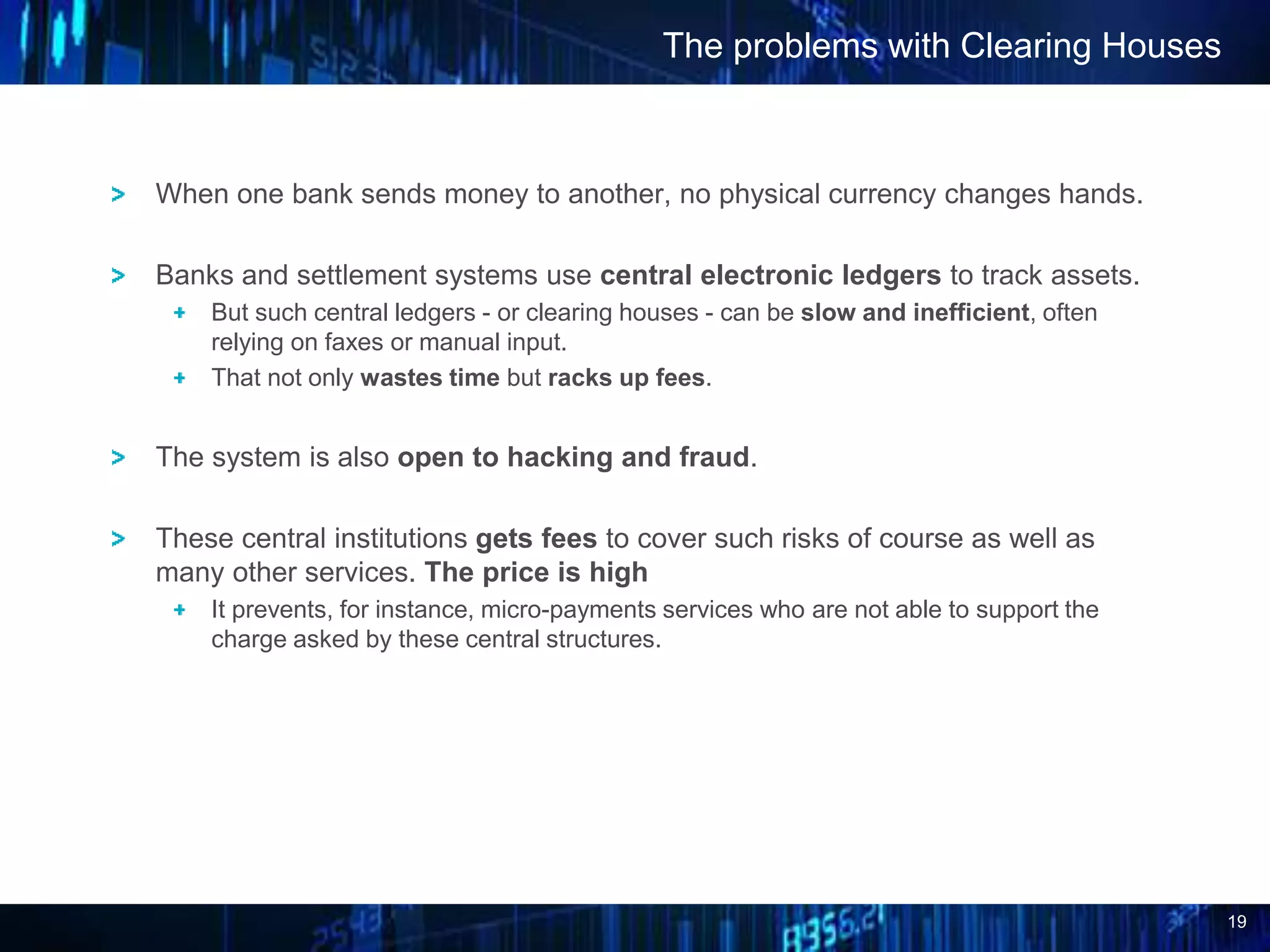 19
When one bank sends money to another, no physical currency changes hands.
Banks and settlement systems use central electronic ledgers to track assets.
But such central ledgers - or clearing houses - can be slow and inefficient, often
relying on faxes or manual input.
That not only wastes time but racks up fees.
The system is also open to hacking and fraud.
These central institutions gets fees to cover such risks of course as well as
many other services. The price is high
It prevents, for instance, micro-payments services who are not able to support the
charge asked by these central structures.
The problems with Clearing Houses
 