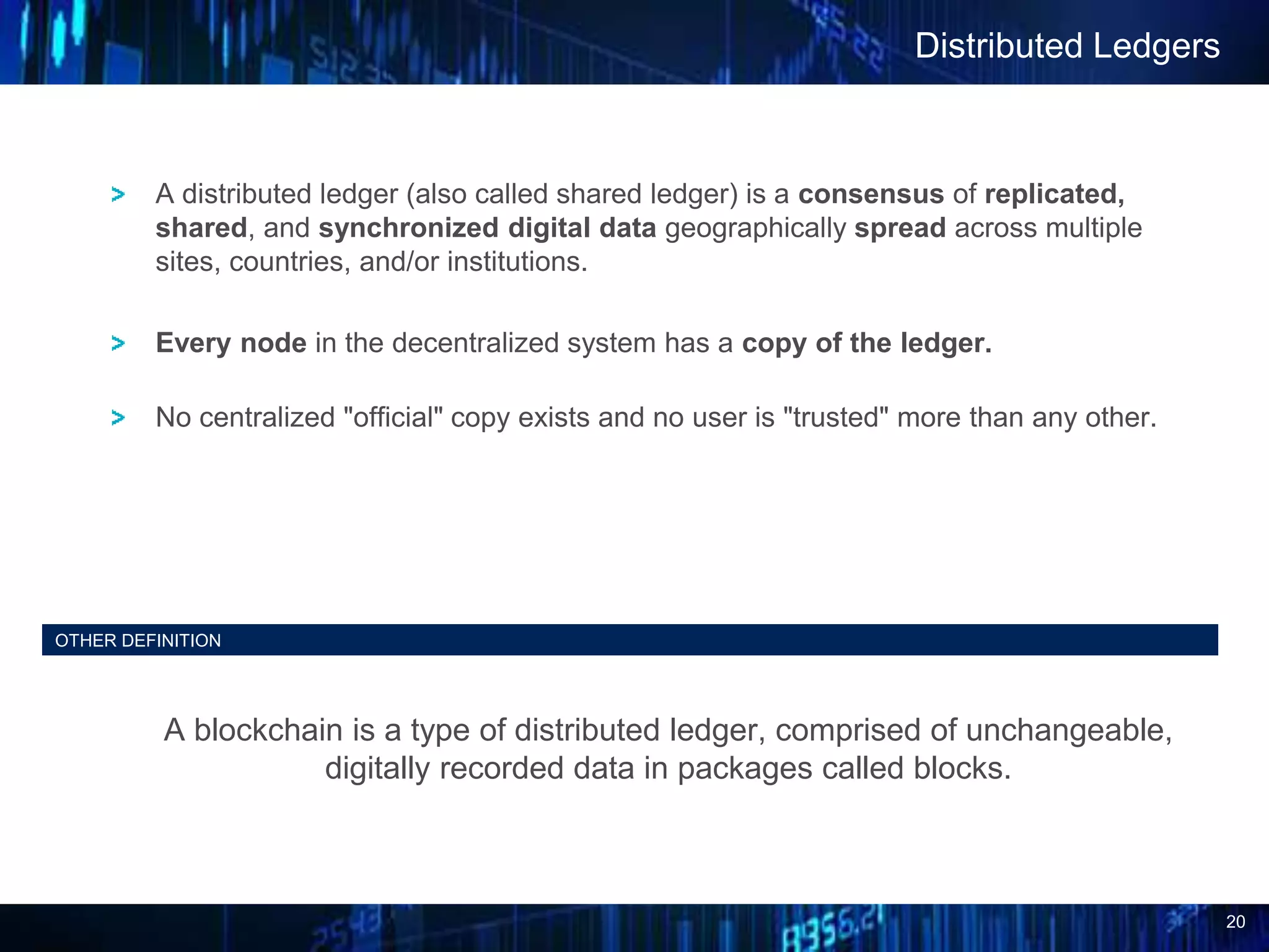 20
Distributed Ledgers
OTHER DEFINITION
A blockchain is a type of distributed ledger, comprised of unchangeable,
digitally recorded data in packages called blocks.
A distributed ledger (also called shared ledger) is a consensus of replicated,
shared, and synchronized digital data geographically spread across multiple
sites, countries, and/or institutions.
Every node in the decentralized system has a copy of the ledger.
No centralized "official" copy exists and no user is "trusted" more than any other.
 