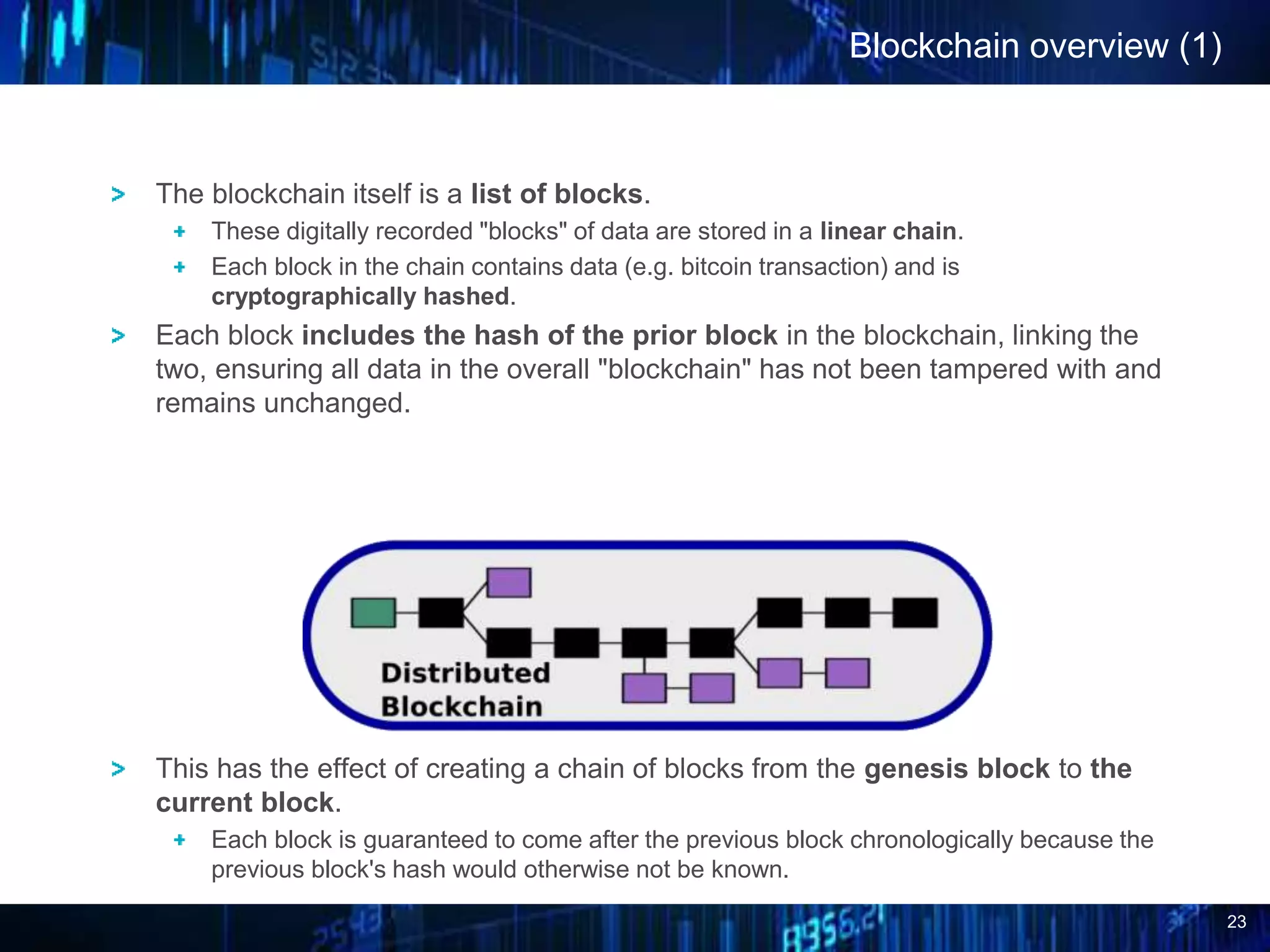 23
Blockchain overview (1)
The blockchain itself is a list of blocks.
These digitally recorded "blocks" of data are stored in a linear chain.
Each block in the chain contains data (e.g. bitcoin transaction) and is
cryptographically hashed.
Each block includes the hash of the prior block in the blockchain, linking the
two, ensuring all data in the overall "blockchain" has not been tampered with and
remains unchanged.
This has the effect of creating a chain of blocks from the genesis block to the
current block.
Each block is guaranteed to come after the previous block chronologically because the
previous block's hash would otherwise not be known.
 