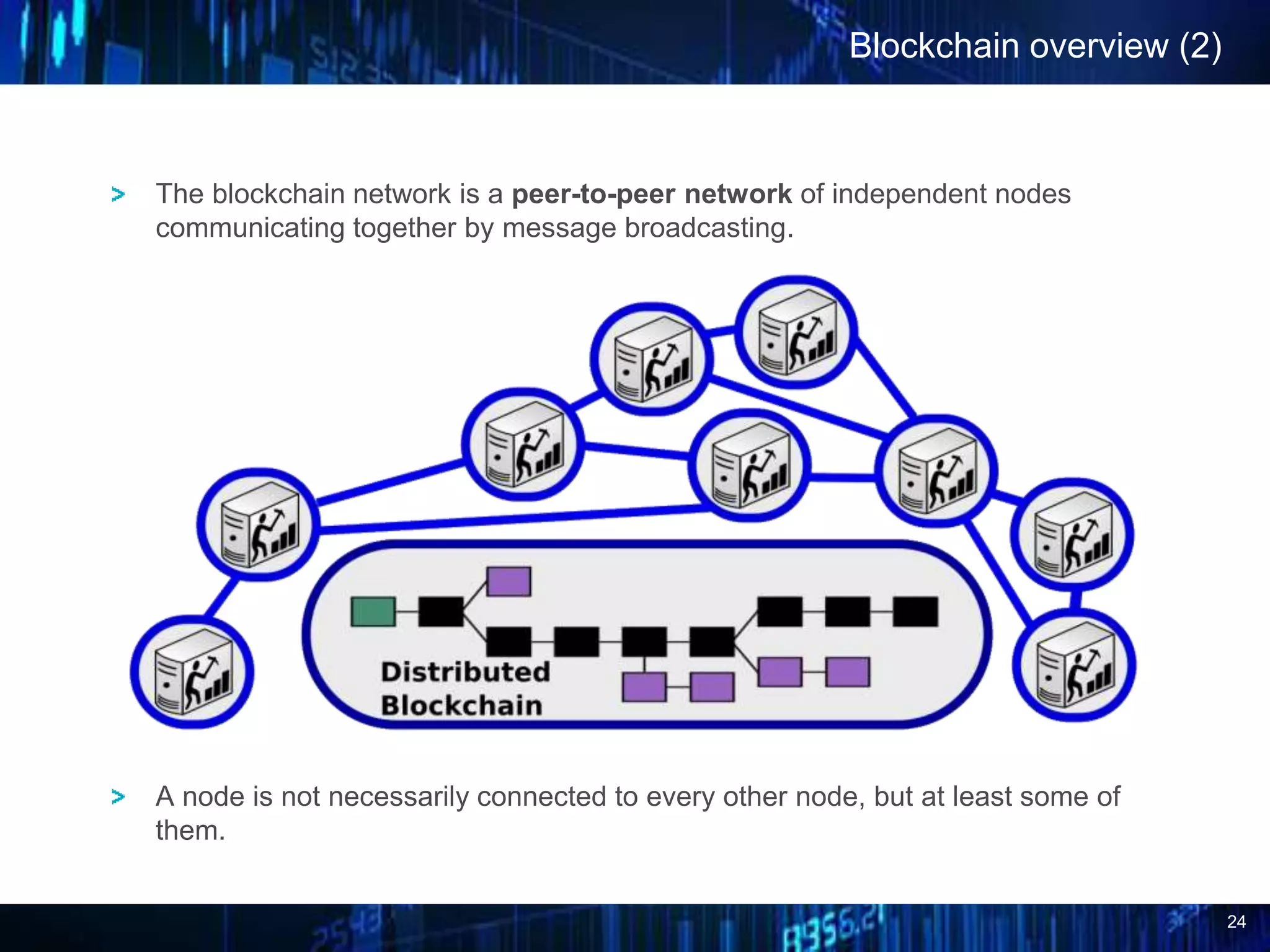 24
Blockchain overview (2)
The blockchain network is a peer-to-peer network of independent nodes
communicating together by message broadcasting.
A node is not necessarily connected to every other node, but at least some of
them.
 