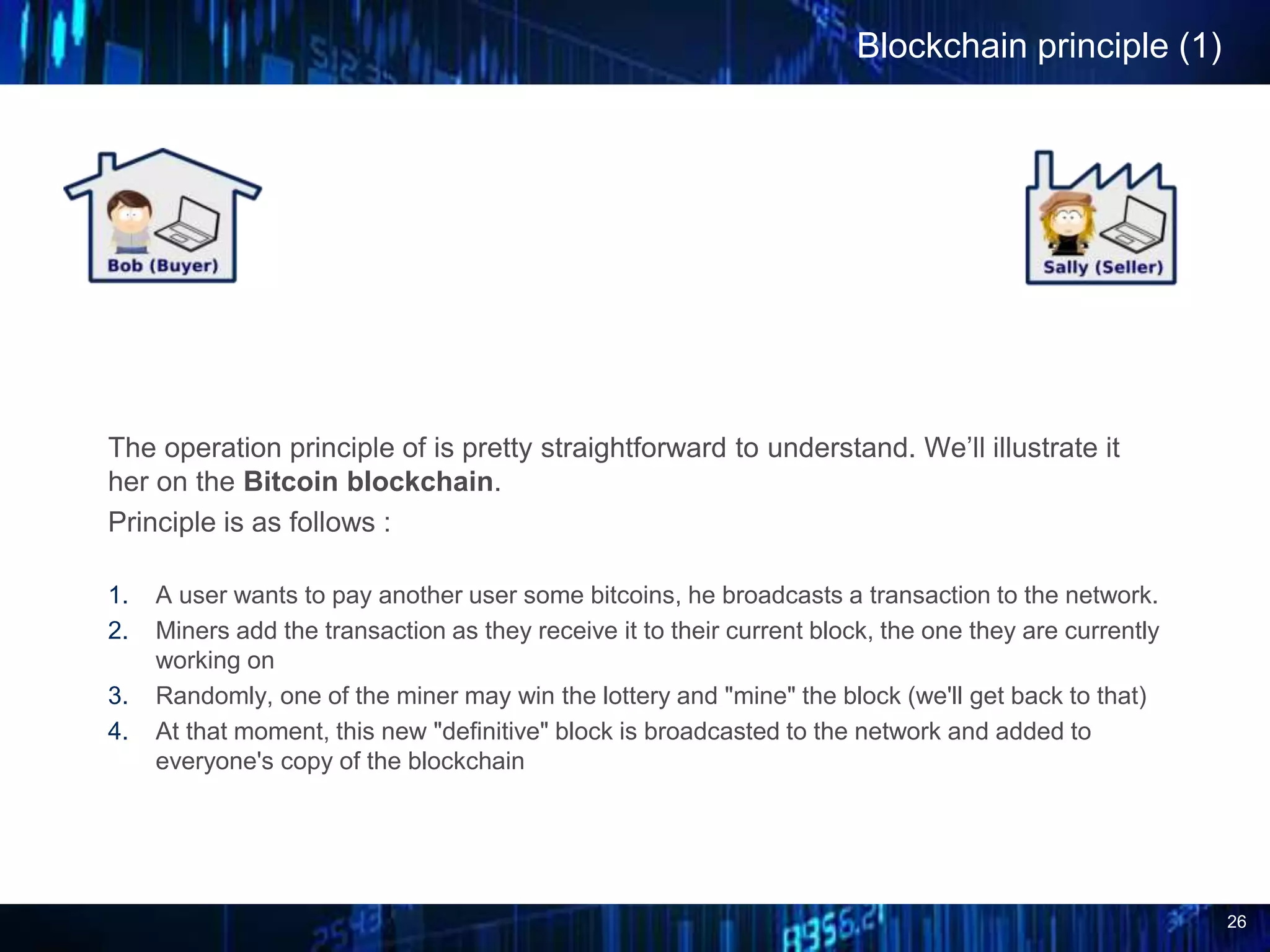 26
Blockchain principle (1)
The operation principle of is pretty straightforward to understand. We’ll illustrate it
her on the Bitcoin blockchain.
Principle is as follows :
1. A user wants to pay another user some bitcoins, he broadcasts a transaction to the network.
2. Miners add the transaction as they receive it to their current block, the one they are currently
working on
3. Randomly, one of the miner may win the lottery and "mine" the block (we'll get back to that)
4. At that moment, this new "definitive" block is broadcasted to the network and added to
everyone's copy of the blockchain
 