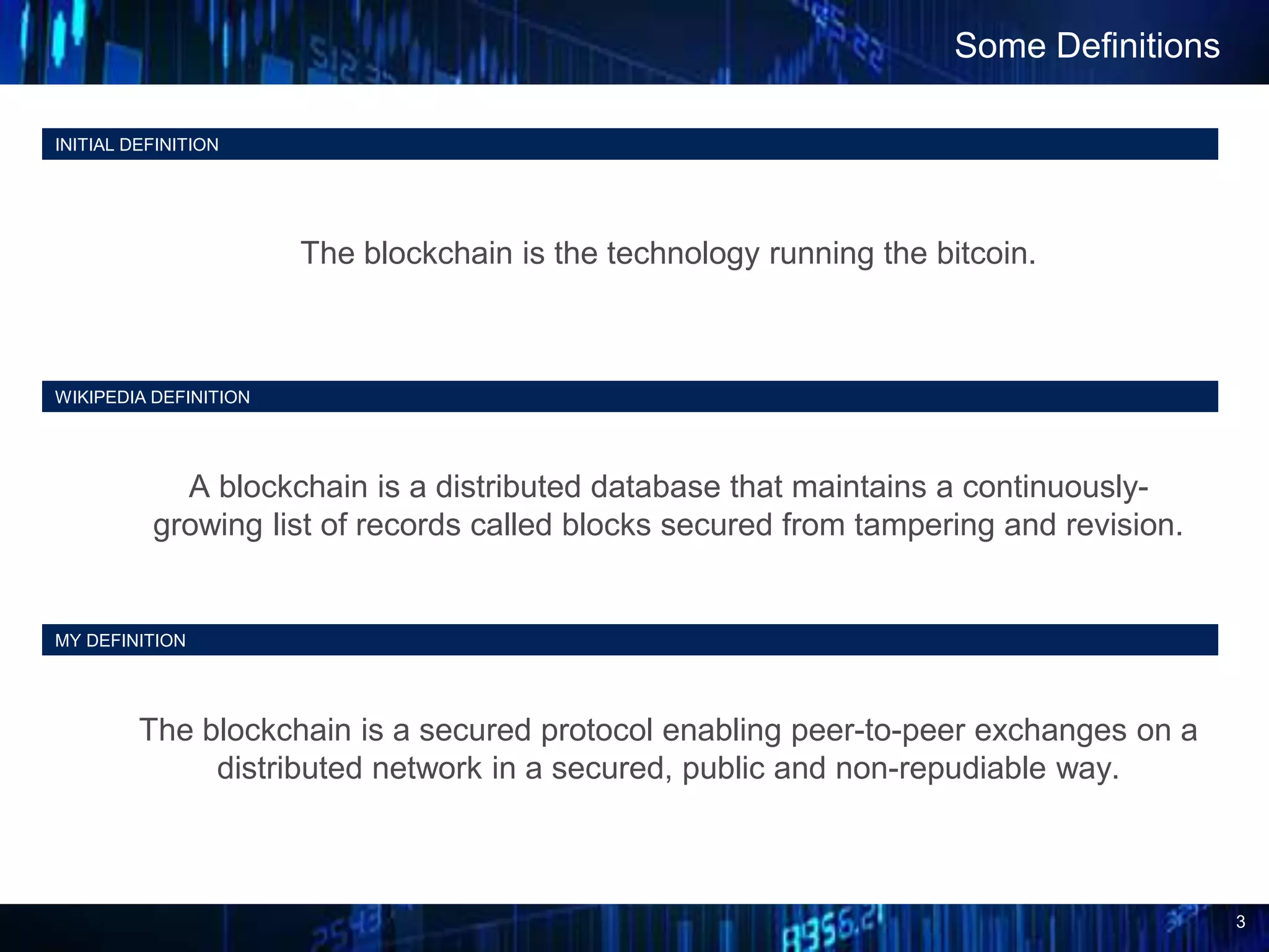 3
INITIAL DEFINITION
The blockchain is the technology running the bitcoin.
Some Definitions
WIKIPEDIA DEFINITION
A blockchain is a distributed database that maintains a continuously-
growing list of records called blocks secured from tampering and revision.
MY DEFINITION
The blockchain is a secured protocol enabling peer-to-peer exchanges on a
distributed network in a secured, public and non-repudiable way.
 
