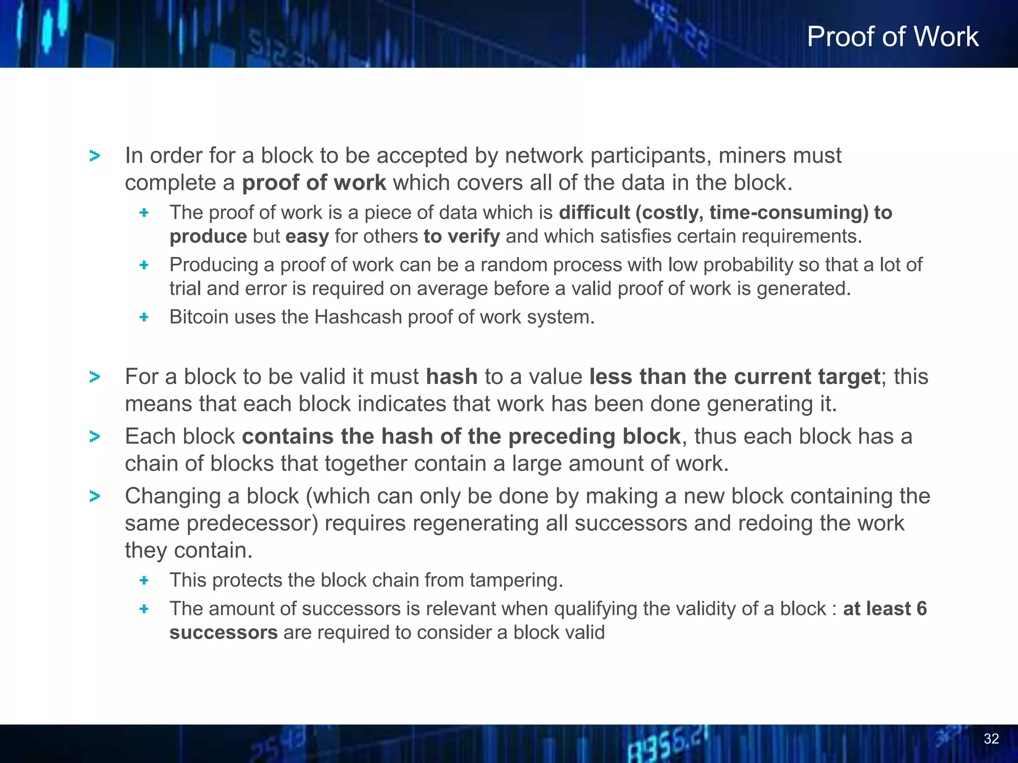 32
In order for a block to be accepted by network participants, miners must
complete a proof of work which covers all of the data in the block.
The proof of work is a piece of data which is difficult (costly, time-consuming) to
produce but easy for others to verify and which satisfies certain requirements.
Producing a proof of work can be a random process with low probability so that a lot of
trial and error is required on average before a valid proof of work is generated.
Bitcoin uses the Hashcash proof of work system.
For a block to be valid it must hash to a value less than the current target; this
means that each block indicates that work has been done generating it.
Each block contains the hash of the preceding block, thus each block has a
chain of blocks that together contain a large amount of work.
Changing a block (which can only be done by making a new block containing the
same predecessor) requires regenerating all successors and redoing the work
they contain.
This protects the block chain from tampering.
The amount of successors is relevant when qualifying the validity of a block : at least 6
successors are required to consider a block valid
Proof of Work
 
