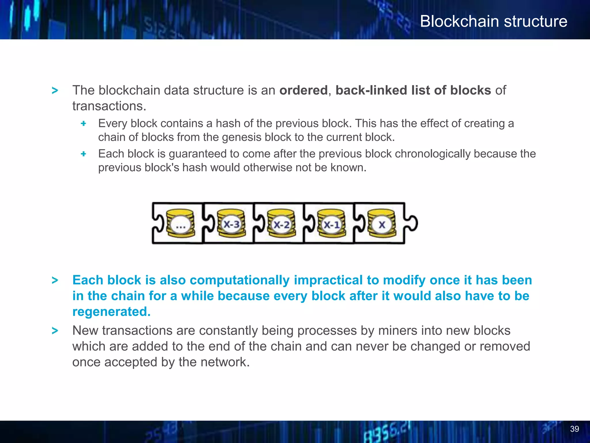 39
Blockchain structure
The blockchain data structure is an ordered, back-linked list of blocks of
transactions.
Every block contains a hash of the previous block. This has the effect of creating a
chain of blocks from the genesis block to the current block.
Each block is guaranteed to come after the previous block chronologically because the
previous block's hash would otherwise not be known.
Each block is also computationally impractical to modify once it has been
in the chain for a while because every block after it would also have to be
regenerated.
New transactions are constantly being processes by miners into new blocks
which are added to the end of the chain and can never be changed or removed
once accepted by the network.
 