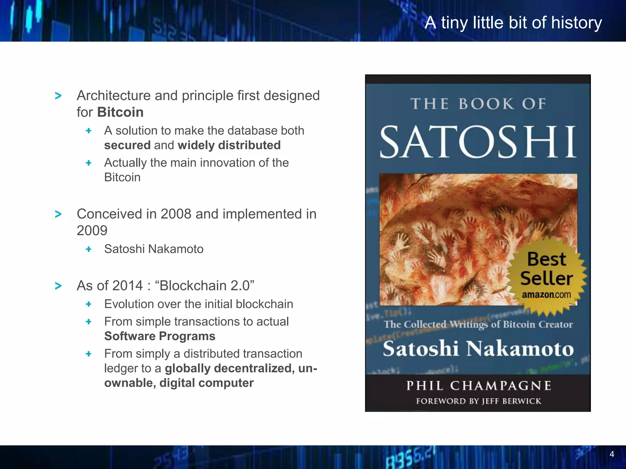 4
A tiny little bit of history
Architecture and principle first designed
for Bitcoin
A solution to make the database both
secured and widely distributed
Actually the main innovation of the
Bitcoin
Conceived in 2008 and implemented in
2009
Satoshi Nakamoto
As of 2014 : “Blockchain 2.0”
Evolution over the initial blockchain
From simple transactions to actual
Software Programs
From simply a distributed transaction
ledger to a globally decentralized, un-
ownable, digital computer
 