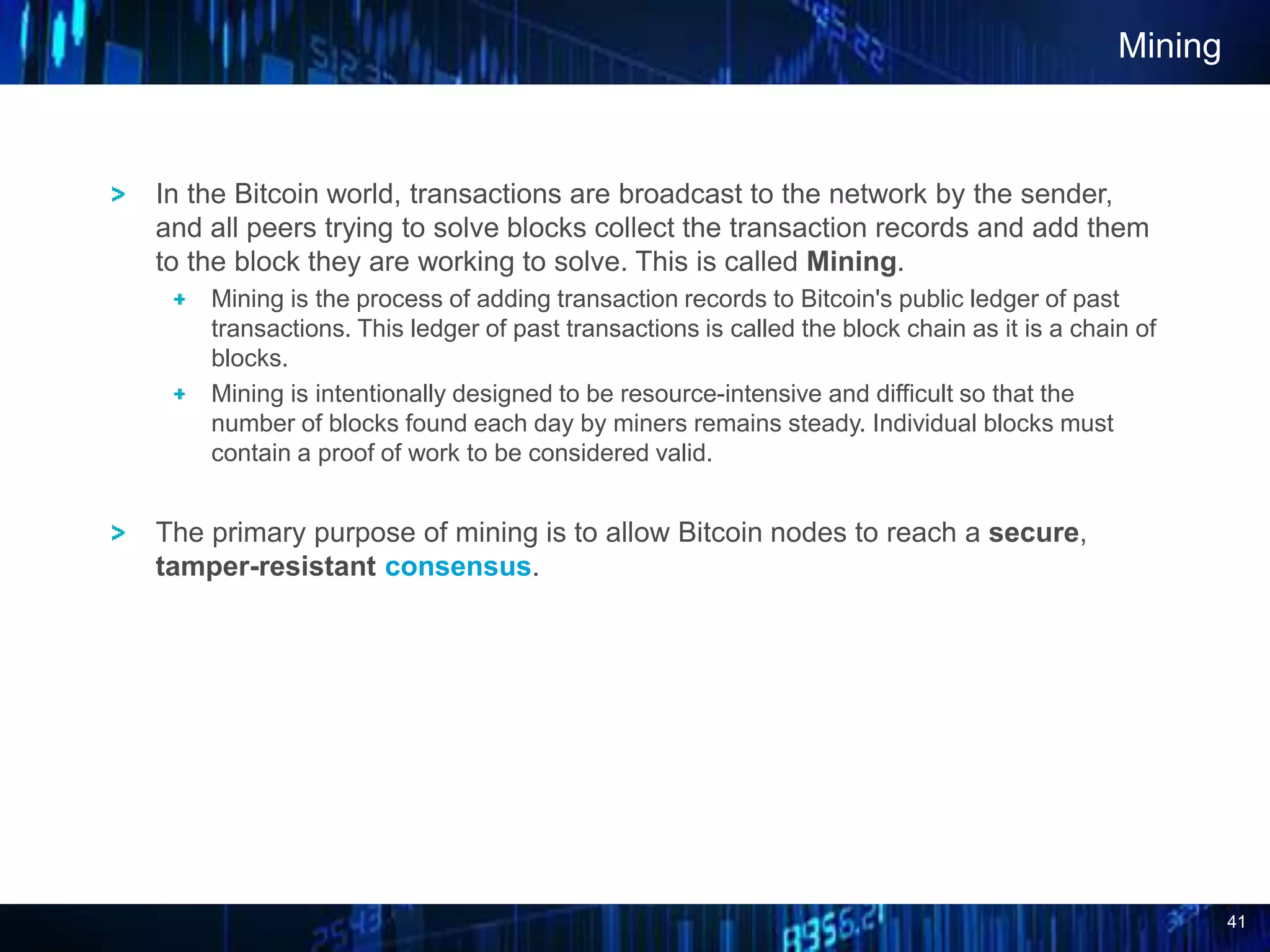 41
Mining
In the Bitcoin world, transactions are broadcast to the network by the sender,
and all peers trying to solve blocks collect the transaction records and add them
to the block they are working to solve. This is called Mining.
Mining is the process of adding transaction records to Bitcoin's public ledger of past
transactions. This ledger of past transactions is called the block chain as it is a chain of
blocks.
Mining is intentionally designed to be resource-intensive and difficult so that the
number of blocks found each day by miners remains steady. Individual blocks must
contain a proof of work to be considered valid.
The primary purpose of mining is to allow Bitcoin nodes to reach a secure,
tamper-resistant consensus.
 
