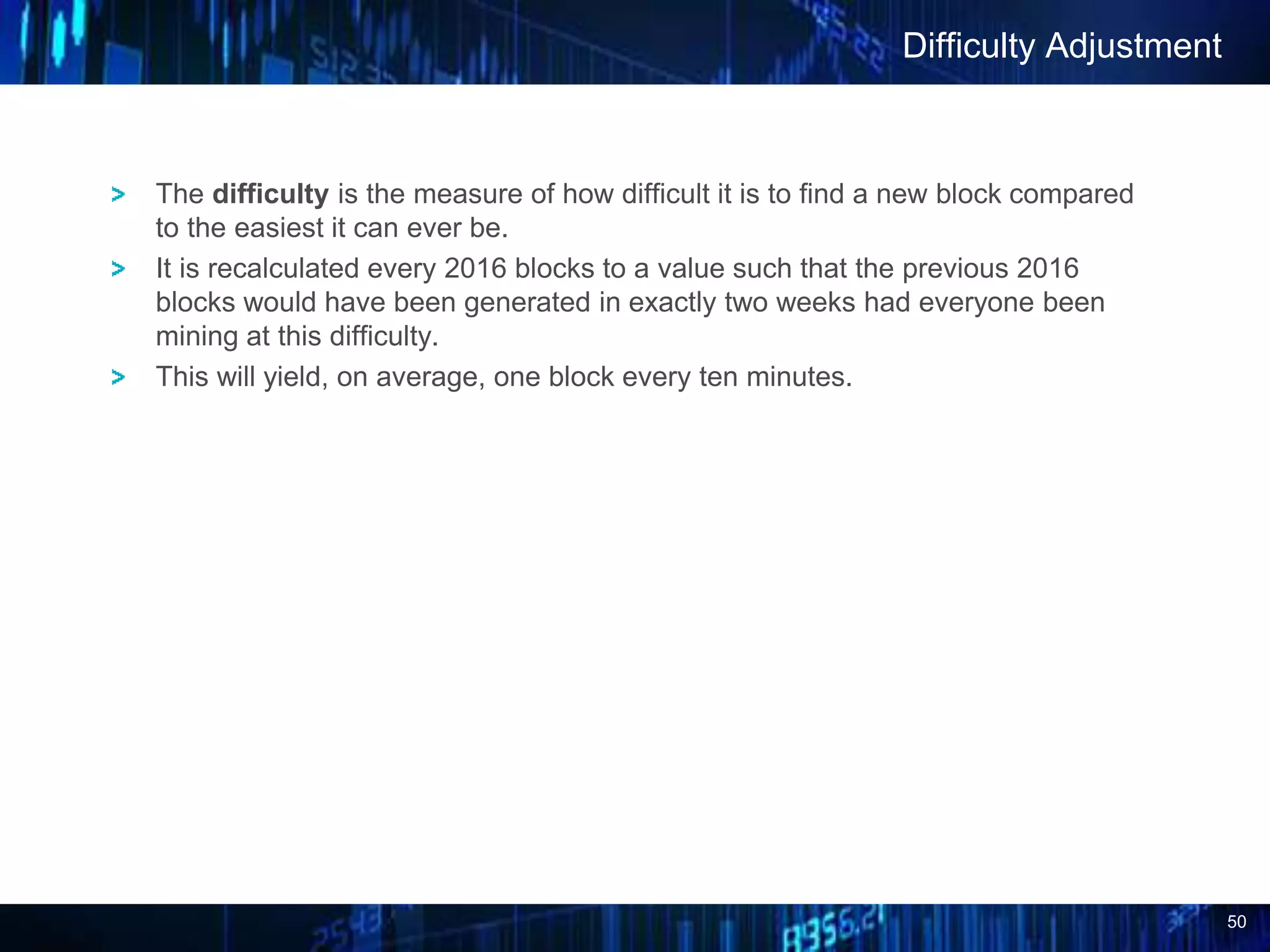 50
The difficulty is the measure of how difficult it is to find a new block compared
to the easiest it can ever be.
It is recalculated every 2016 blocks to a value such that the previous 2016
blocks would have been generated in exactly two weeks had everyone been
mining at this difficulty.
This will yield, on average, one block every ten minutes.
Difficulty Adjustment
 