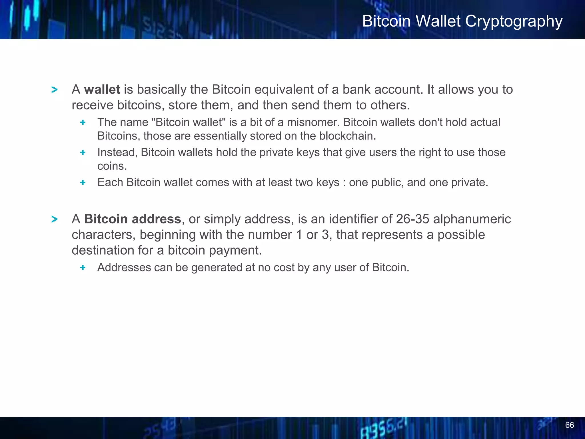 66
A wallet is basically the Bitcoin equivalent of a bank account. It allows you to
receive bitcoins, store them, and then send them to others.
The name "Bitcoin wallet" is a bit of a misnomer. Bitcoin wallets don't hold actual
Bitcoins, those are essentially stored on the blockchain.
Instead, Bitcoin wallets hold the private keys that give users the right to use those
coins.
Each Bitcoin wallet comes with at least two keys : one public, and one private.
A Bitcoin address, or simply address, is an identifier of 26-35 alphanumeric
characters, beginning with the number 1 or 3, that represents a possible
destination for a bitcoin payment.
Addresses can be generated at no cost by any user of Bitcoin.
Bitcoin Wallet Cryptography
 
