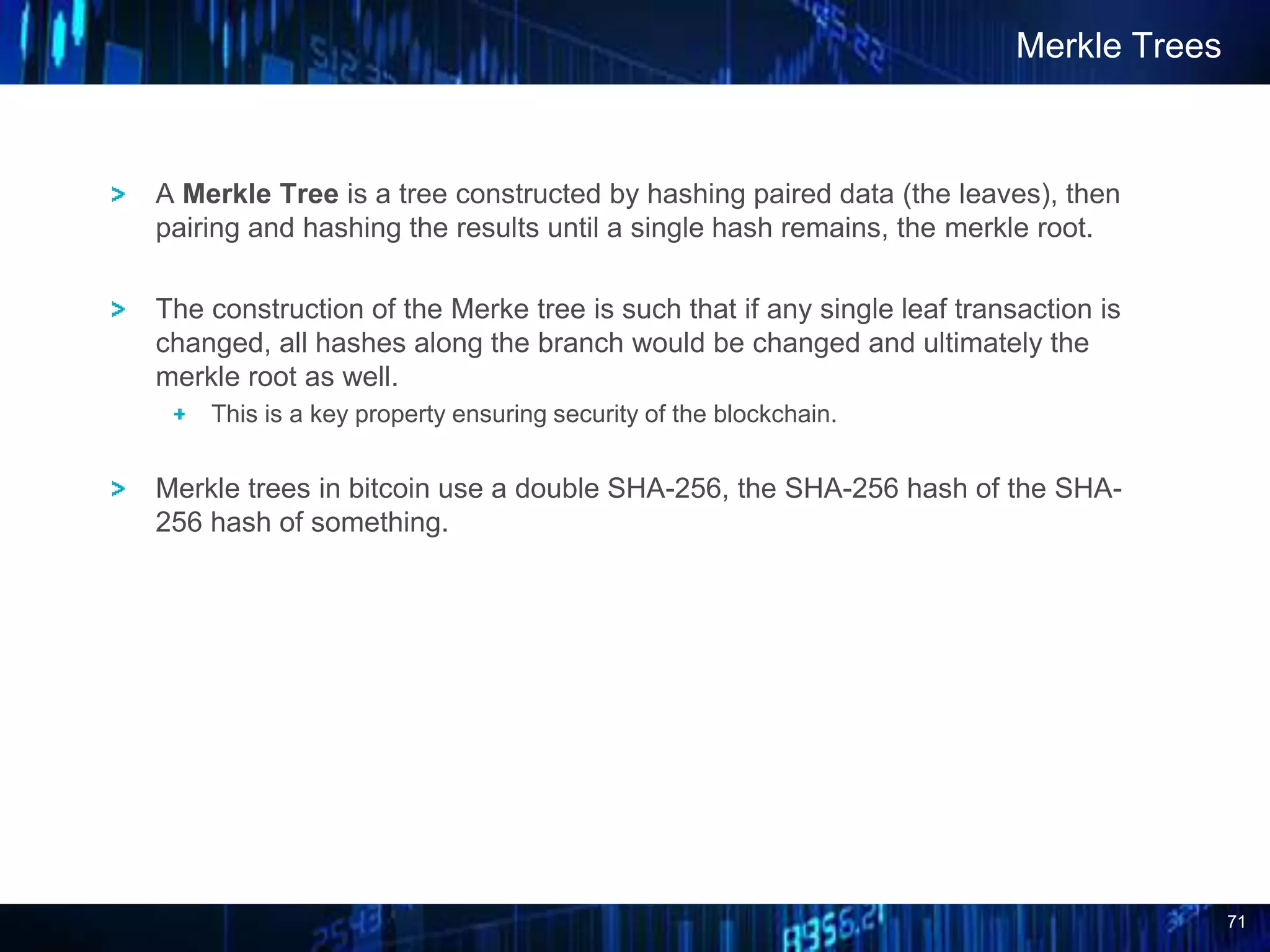 71
A Merkle Tree is a tree constructed by hashing paired data (the leaves), then
pairing and hashing the results until a single hash remains, the merkle root.
The construction of the Merke tree is such that if any single leaf transaction is
changed, all hashes along the branch would be changed and ultimately the
merkle root as well.
This is a key property ensuring security of the blockchain.
Merkle trees in bitcoin use a double SHA-256, the SHA-256 hash of the SHA-
256 hash of something.
Merkle Trees
 