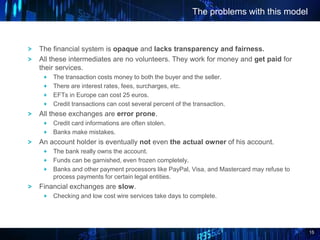 15
The financial system is opaque and lacks transparency and fairness.
All these intermediates are no volunteers. They work for money and get paid for
their services.
The transaction costs money to both the buyer and the seller.
There are interest rates, fees, surcharges, etc.
EFTs in Europe can cost 25 euros.
Credit transactions can cost several percent of the transaction.
All these exchanges are error prone.
Credit card informations are often stolen.
Banks make mistakes.
An account holder is eventually not even the actual owner of his account.
The bank really owns the account.
Funds can be garnished, even frozen completely.
Banks and other payment processors like PayPal, Visa, and Mastercard may refuse to
process payments for certain legal entities.
Financial exchanges are slow.
Checking and low cost wire services take days to complete.
The problems with this model
 